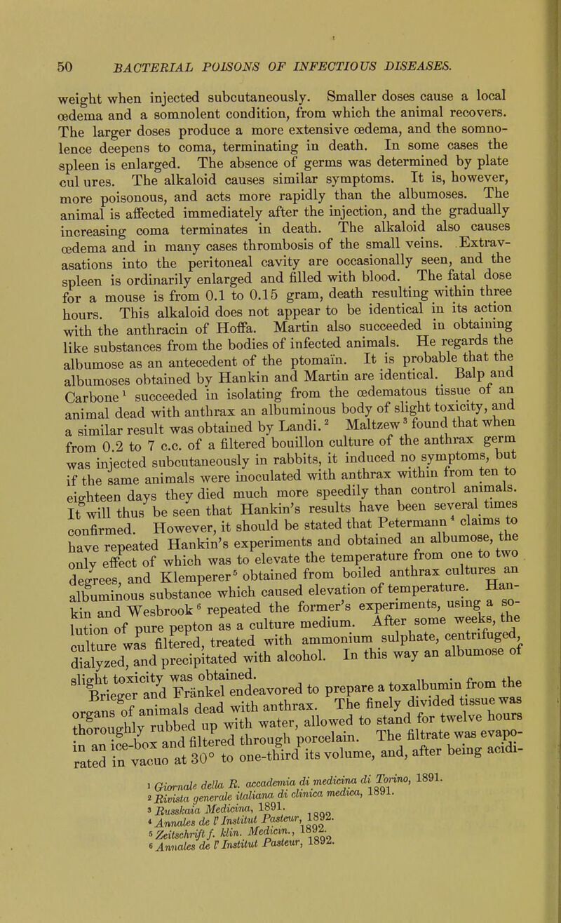 weight when injected subcutaneously. Smaller doses cause a local oedema and a somnolent condition, from which the animal recovers. The larger doses produce a more extensive oedema, and the somno- lence deepens to coma, terminating in death. In some cases the spleen is enlarged. The absence of germs was determined by plate cul ures. The alkaloid causes similar symptoms. It is, however, more poisonous, and acts more rapidly than the albumoses. The animal is affected immediately after the mjection, and the gradually increasing coma terminates in death. The alkaloid also causes oedema and in many cases thrombosis of the small veins. Exti-av- asations into the peritoneal cavity are occasionally seen, and the spleen is ordinarily enlarged and filled with blood. The fatal dose for a mouse is from 0.1 to 0.15 gram, death resulting within three hours This alkaloid does not appear to be identical in its action with the anthracin of Hoffa. Martin also succeeded in obtaining like substances from the bodies of infected animals. He regards the albumose as an antecedent of the ptomain. It is probable that the albumoses obtained by Hankin and Martin are identical. Balp and Carbone^ succeeded in isolating from the oedematous tissue ot an animal dead with anthrax an albuminous body of shght toxicity, and a similar result was obtained by Landi.' Maltzew found that when from 0 2 to 7 c.c. of a filtered bouillon culture of the anthrax germ was injected subcutaneously in rabbits, it induced no symptoms, but if the same animals were inoculated with anthrax within from ten to eighteen days they died much more speedily than control animals. It will thus be seen that Hankin's results have been several times confirmed. However, it should be stated that Petermann claims to have repeated Hankin's experiments and obtamed an albumose, the onlv effect of which was to elevate the temperature from one to two decrees and Klemperer^ obtained from boiled anthrax cultures an albuminous substance which caused elevation of temperature. Han- k^and Wesbrook« repeated the former's experiments, using a so- lution of pure pepton as a culture medium. After some weeks, the culture wa^s filtered, treated with ammonium sulphate, centrifuged ^aJyzedTand precipitated with alcohol. In this way an albumose of ^'ilgttrrT^^^^^^ to prepare a toxalbu-in fr organs of animals dead with anthrax. The finely divided tissue was organs ^ni ^^^^^ ^ ^^^^^ ^^^l^e hours ^ -^e bo^a^^^^^ PO-elain. The filtrate was evapo- St:^t fo^^^^^^ oueJJiis volume, and, after being acidi- 1 Giarnale della B. accademia di medimia di nrino, 1891. iBivista generate italia'm di clinica medvM, 1891. 3 Busskaia Medidm, 1891. *Annales de P Institut Pa^tmr 1892. ^ZeitschHfif. klin. Median., 1892 ^Annates de VInsMut Pasteur, 189^.