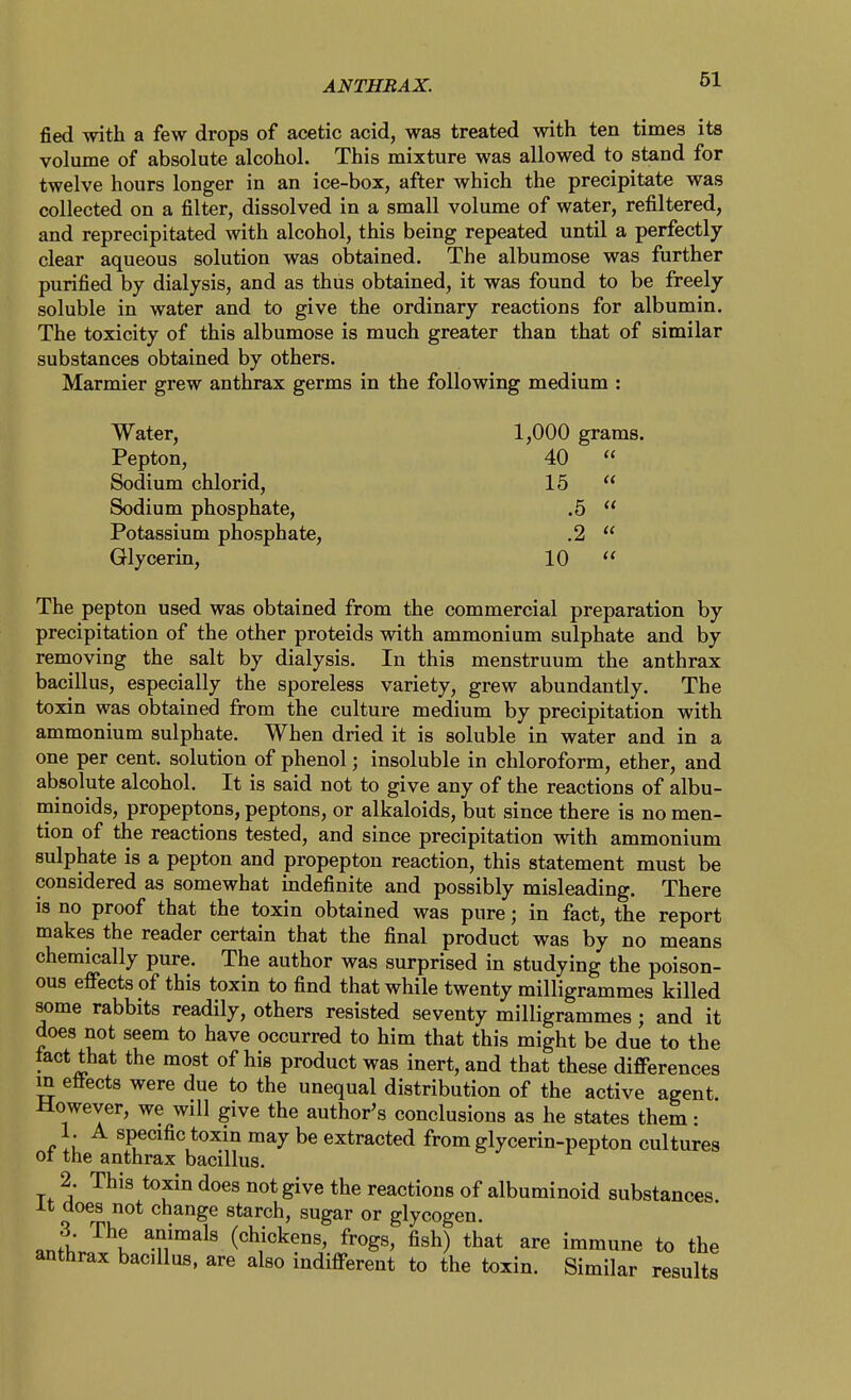 fied with a few drops of acetic acid, was treated with ten times its volume of absolute alcohol. This mixture was allowed to stand for twelve hours longer in an ice-box, after which the precipitate was collected on a filter, dissolved in a small volume of water, refiltered, and reprecipitated with alcohol, this being repeated until a perfectly- clear aqueous solution was obtained. The albumose was further purified by dialysis, and as thus obtained, it was found to be freely soluble in water and to give the ordinary reactions for albumin. The toxicity of this albumose is much greater than that of similar substances obtained by others. Marmier grew anthrax germs in the following medium : Water, 1,000 grams. Pepton, 40  Sodium chlorid, 15  Sodium phosphate, .5  Potassium phosphate, .2  Glycerm, 10  The pepton used was obtained from the commercial preparation by precipitation of the other proteids with ammonium sulphate and by removing the salt by dialysis. In this menstruum the anthrax bacillus, especially the sporeless variety, grew abundantly. The toxin was obtained from the culture medium by precipitation with ammonium sulphate. When dried it is soluble in water and in a one per cent, solution of phenol; insoluble in chloroform, ether, and absolute alcohol. It is said not to give any of the reactions of albu- minoids, propeptons, peptons, or alkaloids, but since there is no men- tion of the reactions tested, and since precipitation with ammonium sulphate is a pepton and propepton reaction, this statement must be considered as somewhat mdefinite and possibly misleading. There is no proof that the toxin obtained was pure; in fact, the report makes the reader certain that the final product was by no means chemically pure. The author was surprised in studying the poison- ous efi*ects of this toxin to find that while twenty milligrammes killed some rabbits readily, others resisted seventy milligrammes ; and it does not seem to have occurred to him that this might be due to the tact that the most of his product was inert, and that these differences m eiiects were due to the unequal distribution of the active agent However, we will give the author's conclusions as he states them: 1. A specific toxin may be extracted from glycerin-pepton cultures ot the anthrax bacillus. 2. This toxin does not give the reactions of albuminoid substances it does not change starch, sugar or glycogen. .nfl ^n'^^^' (chickens, frogs, fish) that are immune to the anthrax bacillus, are also indifferent to the toxin. Similar results