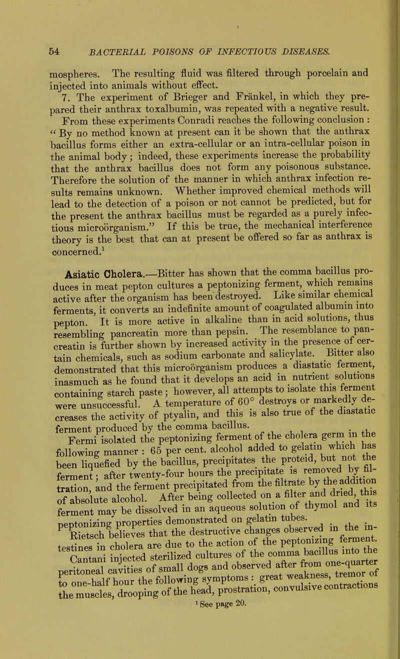 mospheres. The resulting fluid was filtered through porcelain and injected into animals without effect. 7. The experiment of Brieger and Frankel, in which they pre- pared their anthrax toxalbumin, was repeated with a negative result. From these experiments Conradi reaches the following conclusion :  By no method known at present can it be shown that the anthrax bacillus forms either an extra-cellular or an intra-cellular poison in the animal body; indeed, these experiments increase the probability that the anthrax bacillus does not form any poisonous substance. Therefore the solution of the manner in which anthrax infection re- sults remains unknown. Whether improved chemical methods will lead to the detection of a poison or not cannot be predicted, but for the present the anthrax bacillus must be regarded as a purely infec- tious microorganism. If this be true, the mechanical interference theory is the best that can at present be offered so far as anthrax is concerned.^ Asiatic Cholera.—Bitter has shown that the comma bacillus pro- duces in meat pepton cultures a peptonizing ferment, which remains active after the organism has been destroyed. Like similar chemical ferments, it converts an indefinite amount of coagulated albumm into pepton It is more active in alkahne than in acid solutions, thus resembling pancreatin more than pepsin. The resemblance to pan- creatin is further shown by increased activity in the presence ot cer- tain chemicals, such as sodium carbonate and salicylate. Bitter also demonstrated that this microorganism produces a diastatic terment, inasmuch as he found that it develops an acid in nutrient solutions containing starch paste; however, all attempts to isolate this ferment were unsuccessful. A temperature of 60° destroys or markedly de- creases the activity of ptyalin, and this is also true of the diastatic ferment produced by the comma bacillus. . Fermi isolated the peptonizing ferment of the cholera germ in the following manner : 65 per cent, alcohol added to gelatin which has been liquefied by the bacillus, precipitates the proteid, but not the ferment; after twenty-four hours the precipitate is ^faoved by fil- Son and the ferment precipitated from the filtrate by the addition ^fAbsolute alcohol. Aft'er being collected on a ^J^^^^'^^^^ ferment may be dissolved in an aqueous solution of thymol and its peptonizing properties demonstrated on gelatin tubes. ^ Ech believes that the destructive changes observed in the in- testinett cholera are due to the action of the peptonizing ferment. cltani Nected sterilized cultures of the comma bacillus into the peHto^l cSs of small dogs and observed f^^^^^J^^Z:, ' See page 20.