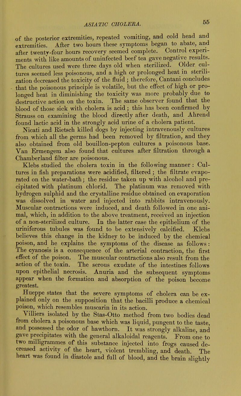 of the posterior extremities, repeated vomiting, and cold head and extremities. After two hours these symptoms began to abate, and after twenty-four hours recovery seemed complete. Control experi- ments with like amounts of uninfected beef tea gave negative results. The cultures used were three days old when sterilized. Older cul- tures seemed less poisonous, and a high or prolonged heat in sterili- zation decreased the toxicity of the fluid; therefore, Cantani concludes that the poisonous principle is volatile, but the effect of high or pro- longed heat in diminishing the toxicity was more probably due to destructive action on the toxin. The same observer found that the blood of those sick with cholera is acid; this has been confirmed by Strauss on examining the blood directly after death, and Ahrend found lactic acid in the strongly acid urine of a cholera patient. Nicati and Rietsch killed dogs by injecting intravenously cultures from which all the germs had been removed by filtration, and they also obtained from old bouillon-pepton cultures a poisonous base. Van Ermengem also found that cultures after filtration through a Chamberland filter are poisonous. Klebs studied the cholera toxin in the following manner : Cul- tures in fish preparations were acidified, filtered; the filtrate evapo- rated on the water-bath; the residue taken up with alcohol and pre- cipitated with platinum chlorid. The platinum was removed with hydrogen sulphid and the crystalline residue obtained on evaporation was dissolved in water and injected into rabbits intravenously. Muscular contractions were induced, and death followed in one ani- mal, which, in addition to the above treatment, received an injection of a non-sterilized culture. In the latter case the epithelium of the Tiriniferous tubules was found to be extensively calcified. Klebs believes this change in the kidney to be induced by the chemical poison, and he explains the symptoms of the disease as follows: The cyanosis is a consequence of the arterial contraction, the first effect of the poison. The muscular contractions also result from the action of the toxin. The serous exudate of the intestines follows upon epithelial necrosis. Anuria and the subsequent symptoms appear when the formation and absorption of the poison become greatest, Hueppe states that the severe symptoms of cholera can be ex- plained only on the supposition that the bacilli produce a chemical poison, which resembles muscarin in its action. Villiers isolated by the Stas-Otto method from two bodies dead from cholera a poisonous base which was liquid, pungent to the taste, and possessed the odor of hawthorn. It was strongly alkaline, and gave precipitates with the general alkaloidal reagents. From one to two milligrammes of this substance injected into frogs caused de- creased activity of the heart, violent trembling, and death. The heart was found in diastole and full of blood, and the brain slightly