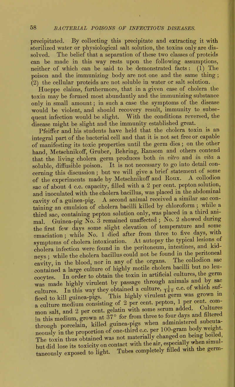 precipitated. By collecting this precipitate and extracting it with sterilized water or physiological salt solution, the toxins only are dis- solved. The belief that a separation of these two classes of proteids can be made in this way rests upon the following assumptions, neither of which can be said to be demonstrated facts: (1) The poison and the immunizing body are not one and the same thing ; (2) the cellular proteids are not soluble in water or salt solution. Hueppe claims, furthermore, that in a given case of cholera the toxin may be formed most abundantly and the immunizing substance only in small amount; in such a case the symptoms of the disease would be violent, and should recovery result, immunity to subse- quent infection would be slight. With the conditions reversed, the disease might be slight and the immunity established great. PfeifPer and his students have held that the cholera toxin is an integral part of the bacterial cell and that it is not set free or capable of manifesting its toxic properties until the germ dies; on the other hand, MetschnikofP, Gruber, Behring, Ransom and others contend that the living cholera germ produces both in vitro and in vita a soluble, diffusible poison. It is not necessary to go into detail con- cerning this discussion ; but we will give a brief statement of some of the experiments made by Metschnikoff and Roux. A collodion sac of about 4 c.c. capacity, filled with a 2 per cent, pepton solution, and inoculated with the cholera bacillus, was placed in the abdominal cavity of a guinea-pig. A second animal received a similar sac con- taining an emulsion of cholera bacilli killed by chloroform ; while a third sac, containing pepton solution only, was placed in a third ani- mal Guinea-pig No. 3 remained unaffected ; No. 2 showed during the first few days some slight elevation of temperature and some emaciation; while No. 1 died after from three to five days, with symptoms of cholera intoxication. At autopsy the typical lesions ot cholera infection were found in the peritoneum, intestines, and kid- nevs • while the cholera bacillus could not be found in the peritoneal cavity, in the blood, nor in any of the organs. The collodion sac contained a large culture of highly motile cholera bacilh but no leu- cocytes In order to obtain the toxin in artificial cultures, the germ was made highly virulent by passage through animals and by sac cultures. In this way they obtained a culture, c.c. of which suf- ficed to kill guinea-pigs. This highly virulent germ was grown in a culture medium consisting of 2 per cent, pepton, 1 per cent, com- mon salt, and 2 per cent, gelatin with some serum J^^^^^^ in this medium, grown at 37° for from three to four days and filtered ihrouTp^^^^^^^^^ killed guinea-pigs when administered subcuta- neously in the proportion of one-third c.c. per 100-gram body weight. The toxin thus obtained was not materially changed on being boiled, U^'dfd lose its toxicityoncont^^^^ taneously exposed to light. Tubes completely filled with the germ