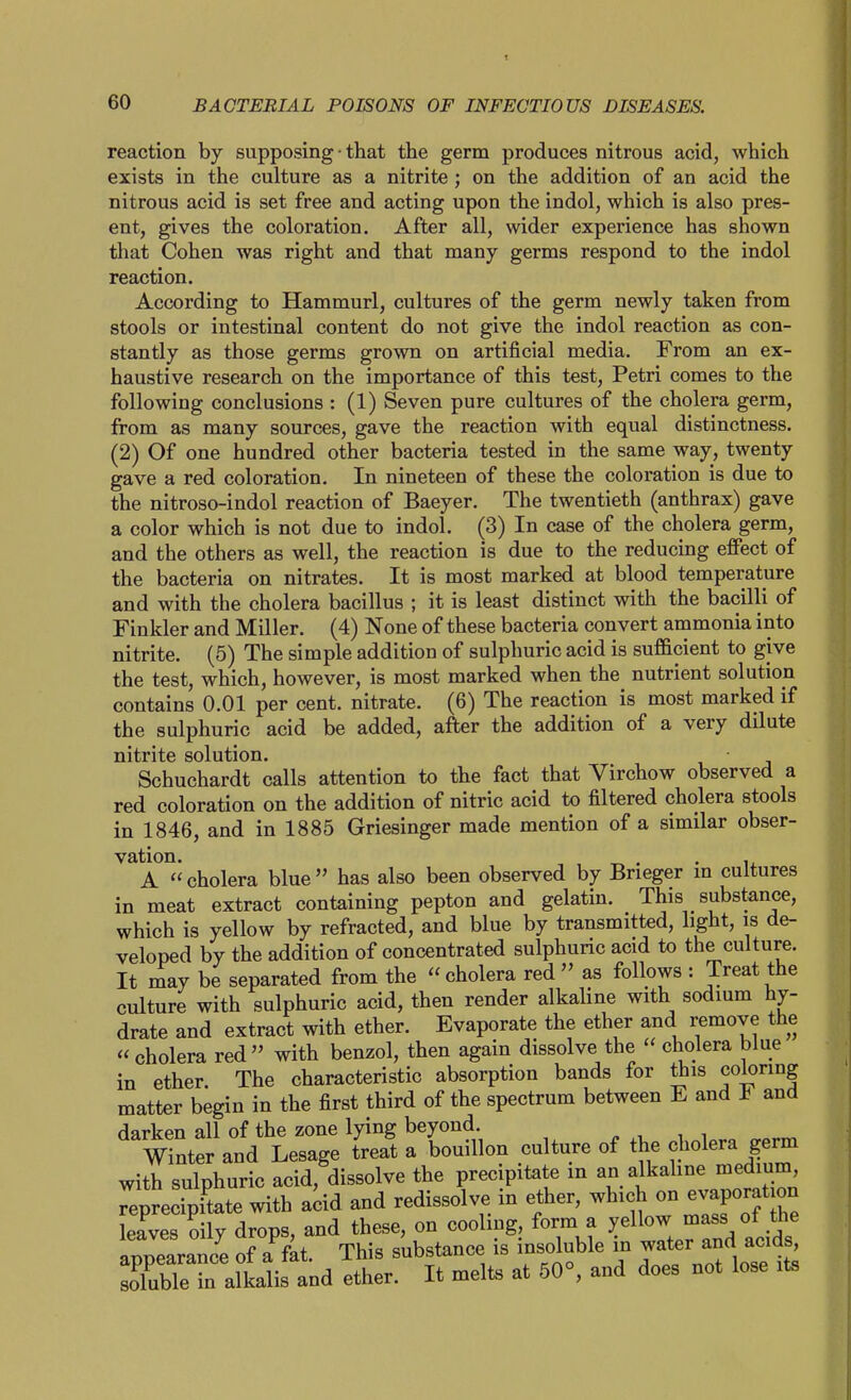 reaction by supposing • that the germ produces nitrous acid, which exists in the culture as a nitrite; on the addition of an acid the nitrous acid is set free and acting upon the indol, which is also pres- ent, gives the coloration. After all, wider experience has shown that Cohen was right and that many germs respond to the indol reaction. According to Hammurl, cultures of the germ newly taken from stools or intestinal content do not give the indol reaction as con- stantly as those germs grown on artificial media. From an ex- haustive research on the importance of this test, Petri comes to the following conclusions : (1) Seven pure cultures of the cholera germ, from as many sources, gave the reaction with equal distinctness. (2) Of one hundred other bacteria tested in the same way, twenty gave a red coloration. In nineteen of these the coloration is due to the nitroso-indol reaction of Baeyer. The twentieth (anthrax) gave a color which is not due to indol. (3) In case of the cholera germ, and the others as well, the reaction is due to the reducing effect of the bacteria on nitrates. It is most marked at blood temperature and with the cholera bacillus ; it is least distinct with the bacilli of Finkler and Miller. (4) None of these bacteria convert ammonia into nitrite. (5) The simple addition of sulphuric acid is sufficient to give the test, which, however, is most marked when the nutrient solution contains 0.01 per cent, nitrate. (6) The reaction is most marked if the sulphuric acid be added, after the addition of a very dilute nitrite solution. Schuchardt calls attention to the fact that Virchow observed a red coloration on the addition of nitric acid to filtered cholera stools in 1846, and in 1885 Griesinger made mention of a similar obser- vation. , , . . u A cholera blue has also been observed by Bneger m cultures in meat extract containing pepton and gelatin. This substance, which is yellow by refracted, and blue by transmitted, light, is de- veloped by the addition of concentrated sulphuric acid to the culture. It may be separated from the  cholera red  as follows : Treat the culture with sulphuric acid, then render alkaline with sodium hy- drate and extract with ether. Evaporate the ether and remove the  cholera red  with benzol, then again dissolve the  cholera blue in ether. The characteristic absorption bands for this coloring matter begin in the first third of the spectrum between E and F and darken all of the zone lying beyond. winter and Lesage treat a bouillon culture of the cholera germ with sulphuric acid, dissolve the precipitate in an alkaline medium, Teprecipi'tate with add and redissolve in ether, which - evapo-^^^^ leaves oily drops, and these, on cooling, form a y^l^^ ^^^^/j^ «nnparance of a fat This substance is insoluble m water and acids, SeTaln^^^^^ ether. It melts at 50°, and does not lose it.