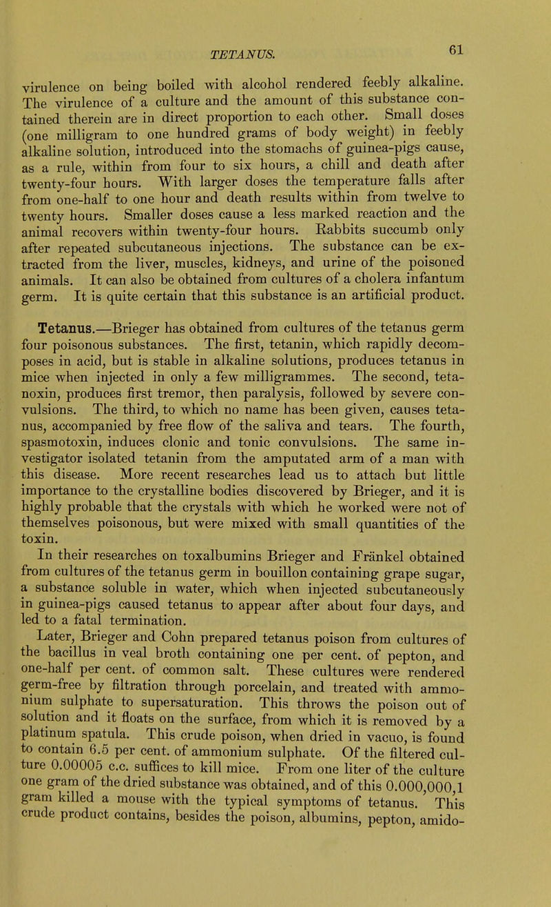 virulence on being boiled with alcohol rendered feebly alkaline. The virulence of a culture and the amount of this substance con- tained therein are in direct proportion to each other. Small doses (one milligram to one hundred grams of body weight) in feebly alkaline solution, introduced into the stomachs of guinea-pigs cause, as a rule, within from four to six hours, a chill and death after twenty-four hours. With larger doses the temperature falls after from one-half to one hour and death results within from twelve to twenty hours. Smaller doses cause a less marked reaction and the animal recovers within twenty-four hours. Rabbits succumb only after repeated subcutaneous injections. The substance can be ex- tracted from the liver, muscles, kidneys, and urine of the poisoned animals. It can also be obtained from cultures of a cholera infantum germ. It is quite certain that this substance is an artificial product. Tetanus.—Brieger has obtained from cultures of the tetanus germ four poisonous substances. The first, tetanin, which rapidly decom- poses in acid, but is stable in alkaline solutions, produces tetanus in mice when injected in only a few milligrammes. The second, teta- noxin, produces first tremor, then paralysis, followed by severe con- vulsions. The third, to which no name has been given, causes teta- nus, accompanied by free flow of the saliva and tears. The fourth, spasmotoxin, induces clonic and tonic convulsions. The same in- vestigator isolated tetanin from the amputated arm of a man with this disease. More recent researches lead us to attach but little importance to the crystalline bodies discovered by Brieger, and it is highly probable that the crystals with which he worked were not of themselves poisonous, but were mixed with small quantities of the toxin. In their researches on toxalbumins Brieger and Frankel obtained from cultures of the tetanus germ in bouillon containing grape sugar, a substance soluble in water, which when injected subcutaneously in guinea-pigs caused tetanus to appear after about four days, and led to a fatal termination. Later, Brieger and Cohn prepared tetanus poison from cultures of the bacillus in veal broth containing one per cent, of pepton, and one-half per cent, of common salt. These cultures were rendered germ-free by filtration through porcelain, and treated with ammo- nium sulphate to supersaturation. This throws the poison out of solution and it floats on the surface, from which it is removed by a platinum spatula. This crude poison, when dried in vacuo, is found to contain 6.5 per cent, of ammonium sulphate. Of the filtered cul- ture 0.00005 c.c. suffices to kill mice. From one liter of the culture one gram of the dried substance was obtained, and of this 0.000,000,1 gram killed a mouse with the typical symptoms of tetanus. ' This crude product contains, besides the poison, albumins, pepton, amido-