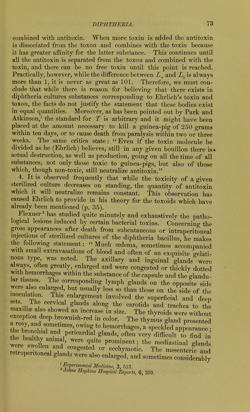 combined with antitoxin. When more toxin is added the antitoxin is dissociated from the toxon and combines with the toxin because it has greater affinity for the latter substance. This continues until all the antitoxin is separated from the toxon and combined with the toxin, and there can be no free toxin until this point is reached. Practically, however, while the difference between and is always more than 1, it is never as great as 101. Therefore, we must con- clude that while there is reason for believing that there exists in diphtheria cultures substances corresponding to Ehrlich's toxin and toxon, the facts do not justify the statement that these bodies exist in equal quantities. Moreover, as has been pointed out by Park and Atkinson,' the standard for T is arbitrary and it might have been placed at the amount necessary to kill a guinea-pig of 250 grams within ten days, or to cause death from paralysis within two or three weeks. The same critics state:  Even if the toxin molecule be divided as he (Ehrlich) believes, still in any given bouillon there is« actual destruction, as well as production, going on all the time of all substances, not only those toxic to guinea-pigs, but also of those which, though non-toxic, still neutralize antitoxin. 4. It is observed frequently that while the toxicity of a given sterilized culture decreases on standing, the quantity of antitoxin which it will neutralize remains constant. This observation has caused Ehrlich to provide in his theory for the toxoids which have already been mentioned (p. 35). Flexner^ has studied quite minutely and exhaustively the patho- logical lesions induced by certain bacterial toxins. Concerning the gross appearances after death from subcutaneous or intraperitoneal injections of sterilized cultures of the diphtheria bacillus, he makes the followmg statement: Much oedema, sometimes accompanied with small extravasations of blood and often of an exquisite gelati- nous type, was noted. The axillary and inguinal glands were always, often greatly, enlarged and were congested or thickly dotted with hemorrhages within the substance of the capsule and the glandu- lar tissues. The corresponding lymph glands on the opposite side were also enlarged, but usually less so than those on the side of the inoculation. This en argement involved the superficial and deep maxil^ also showed an increase in size. The thyroids were without exception deep brownish-red in color. The thymus gla^d prisented a rosy, and sometimes, owing to hemorrhages, a specked appearance t XT^t glands, often ^ery difficult to find in the healthy animal, were quite prominent; the mediastinal glands were swollen and congested or ecchymotic. The mesTnterfc ^nd retroperitoneal glands were also enlarged, and sometimes considerably ^^Expeiimenial Medicine, 3, 513. Johns Hopkins Hospital Reports, 6, 259.