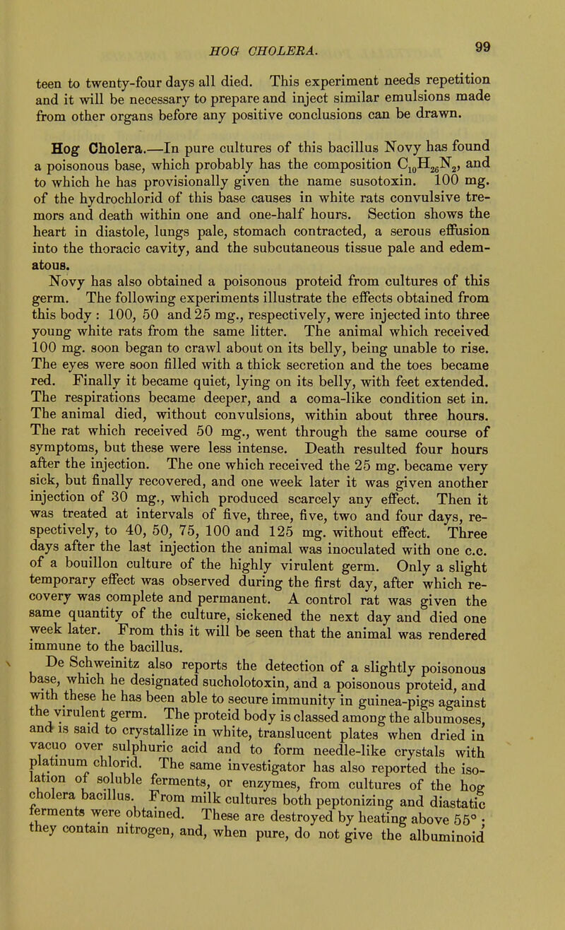 HOG CHOLERA. teen to twenty-four days all died. This experiment needs repetition and it will be necessary to prepare and inject similar emulsions made from other organs before any positive conclusions can be drawn. Hog Cholera.—In pure cultures of this bacillus Novy has found a poisonous base, which probably has the composition CjoHjgNj, and to which he has provisionally given the name susotoxin. 100 mg. of the hydrochlorid of this base causes in white rats convulsive tre- mors and death within one and one-half hours. Section shows the heart in diastole, lungs pale, stomach contracted, a serous efiusion into the thoracic cavity, and the subcutaneous tissue pale and edem- atous. Novy has also obtained a poisonous proteid from cultures of this germ. The following experiments illustrate the effects obtained from this body : 100, 50 and 25 mg., respectively, were injected into three young white rats from the same litter. The animal which received 100 mg. soon began to crawl about on its belly, being unable to rise. The eyes were soon filled with a thick secretion and the toes became red. Finally it became quiet, lying on its belly, with feet extended. The respirations became deeper, and a coma-like condition set in. The animal died, without convulsions, within about three hours. The rat which received 50 mg., went through the same course of symptoms, but these were less intense. Death resulted four hours after the injection. The one which received the 25 mg. became very sick, but finally recovered, and one week later it was given another injection of 30 mg., which produced scarcely any effect. Then it was treated at intervals of five, three, five, two and four days, re- spectively, to 40, 50, 75, 100 and 125 mg. without effect. Three days after the last injection the animal was inoculated with one c.c. of a bouillon culture of the highly virulent germ. Only a slight temporary effect was observed during the first day, after which re- covery was complete and permanent. A control rat was given the same quantity of the culture, sickened the next day and died one week later. From this it will be seen that the animal was rendered immune to the bacillus. De Schweinitz also reports the detection of a slightly poisonous base, which he designated sucholotoxin, and a poisonous proteid, and with these he has been able to secure immunity in guinea-pigs against the virulent germ. The proteid body is classed among the albumoses, and is said to crystallize in white, translucent plates when dried in vacuo over sulphuric acid and to form needle-like crystals with platinum chlorid. The same investigator has also reported the iso- lation ot soluble ferments, or enzymes, from cultures of the hoe cholera bacillus From milk cultures both peptonizing and diastatic ferments were obtained. These are destroyed by heating above 55° • they contain nitrogen, and, when pure, do not give the albuminoid