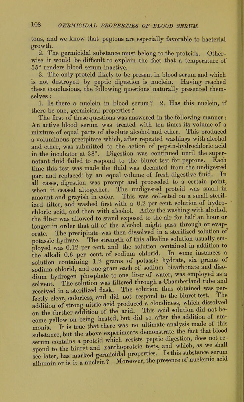 tons, and we know that peptone are especially favorable to bacterial growth. 2. The germicidal substance must belong to the proteids. Other- wise it would be difficult to explain the fact that a temperature of 55° renders blood serum inactive. 3. The only proteid likely to be present in blood serum and which is not destroyed by peptic digestion is nuclein. Having reached these conclusions, the following questions naturally presented them- selves : 1. Is there a nuclein in blood serum? 2. Has this nuclein, if there be one, germicidal properties ? The first of these questions was answered in the following manner : An active blood serum was treated with ten times its volume of a mixture of equal parts of absolute alcohol and ether. This produced a voluminous precipitate which, after repeated washings with alcohol and ether, was submitted to the action of pepsin-hydrochloric acid in the incubator at 38°. Digestion was continued until the super- natant fluid failed to respond to the biuret test for peptons. Each time this test was made the fluid was decanted from the undigested part and replaced by an equal volume of fresh digestive fluid. ^ In all cases, digestion was prompt and proceeded to a certain point, when it ceased altogether. The undigested proteid was small in amount and grayish in color. This was collected on a small steril- ized filter, and washed first with a 0.2 per cent, solution of hydro- chloric acid, and then with alcohol. After the washing with alcohol, the filter was allowed to stand exposed to the air for half an hour or longer in order that all of the alcohol might pass through or evap- orate. The precipitate was then dissolved in a sterilized solution of potassic hydrate. The strength of this alkaline solution usually em- ployed was 0.12 per cent, and the solution contained in addition to the alkali 0.6 per cent, of sodium chlorid. In some instances a solution containing 1.2 grams of potassic hydrate, six grams of sodium chlorid, and one gram each of sodium bicarbonate and diso- dium hydrogen phosphate to one liter of water, was employed as a solvent. The solution was filtered through a Chamberland tube and received in a sterilized flask. The solution thus obtained was per- fectly clear, colorless, and did not respond to the biuret test. The addition of strong nitric acid produced a cloudiness, which dissolved on the further addition of the acid. This acid solution did not be- come yellow on being heated, but did so after the addition of am- monia. It is true that there was no ultimate analysis made ot this substance, but the above experiments demonstrate the fact that blood serum contains a proteid which resists peptic digestion does not re- spond to the biuret and xanthoproteic tests, and which, as we shall see later, has marked germicidal properties. Is this substance serum albumin or is it a nuclein ? Moreover, the presence of nuclemic acid