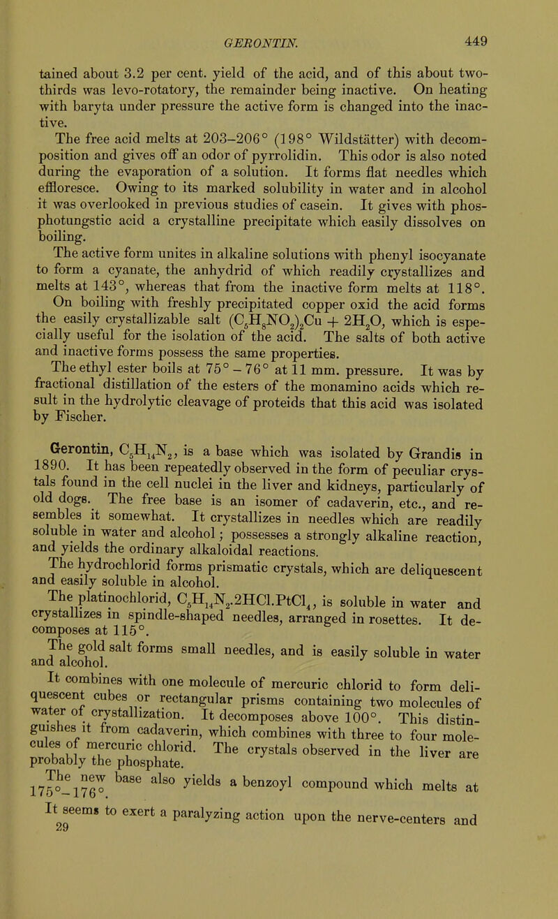 tained about 3.2 per cent, yield of the acid, and of this about two- thirds was levo-rotatory, the remainder being inactive. On heating with baryta under pressure the active form is changed into the inac- tive. The free acid melts at 203-206° (198° Wildstatter) with decom- position and gives off an odor of pyrrolidin. This odor is also noted during the evaporation of a solution. It forms flat needles which effloresce. Owing to its marked solubility in water and in alcohol it was overlooked in previous studies of casein. It gives with phos- photungstic acid a crystalline precipitate which easily dissolves on boiling. The active form unites in alkaline solutions with phenyl isocyanate to form a cyanate, the anhydrid of which readily crystallizes and melts at 143°, whereas that from the inactive form melts at 118°, On boiling with freshly precipitated copper oxid the acid forms the easily crystallizable salt (C5HgN02)2Cu + 2H2O, which is espe- cially useful for the isolation of the acid. The salts of both active and inactive forms possess the same properties. The ethyl ester boils at 75° - 76° at 11 mm. pressure. It was by fractional distillation of the esters of the monamino acids which re- sult in the hydrolytic cleavage of proteids that this acid was isolated by Fischer. Gerontin, C5H^^]S'2, is a base which was isolated by Grandis in 1890. It has been repeatedly observed in the form of peculiar crys- tals found in the cell nuclei in the liver and kidneys, particularly of old dogs. The free base is an isomer of cadaverin, etc., and re- sembles it somewhat. It crystallizes in needles which are readily soluble in water and alcohol; possesses a strongly alkaline reaction and yields the ordinary alkaloidal reactions. ' The hydrochlorid forms prismatic crystals, which are deliquescent and easily soluble in alcohol. The platinochlorid, C,Hj,N,.2HCl.PtCl„ is soluble in water and crystalhzes in spindle-shaped needles, arranged in rosettes. It de- composes at 115°. The gold salt forms small needles, and is easily soluble in water and alcohol. It combines with one molecule of mercuric chlorid to form deli- quescent cubes or rectangular prisms containing two molecules of water ot crystallization. It decomposes above 100°. This distin- guishes it from cadaverin, which combines with three to four mole- cules of mercuric chlorid. The crystals observed in the liver are probably the phosphate. 175°-176^ ^'^^^^ a benzoyl compound which melts at It seem* to exert a paralyzing action upon the nerve-centers and