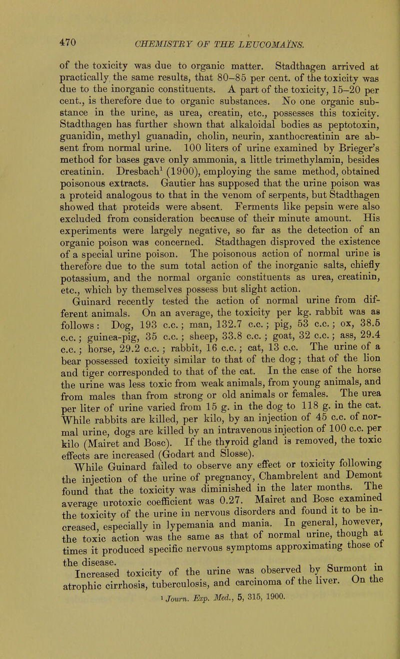 of the toxicity was due to organic matter. Stadthagen arrived at practically the same results, that 80-85 per cent, of the toxicity was due to the inorganic constituents. A part of the toxicity, 15-20 per cent., is therefore due to organic substances. No one organic sub- stance in the urine, as urea, creatin, etc., possesses this toxicity. Stadthagen has further shown that alkaloidal bodies as peptotoxin, guanidin, methyl guanadin, cholin, neurin, xanthocreatinin are ab- sent from normal urine. 100 liters of urine examined by Brieger's method for bases gave only ammonia, a little trimethylamin, besides creatinin. Dresbach^ (1900), employing the same method, obtained poisonous extracts. Gautier has supposed that the urine poison was a proteid analogous to that in the venom of serpents, but Stadthagen showed that proteids were absent. Ferments like pepsin were also excluded from consideration because of their minute amount. His experiments were largely negative, so far as the detection of an organic poison was concerned. Stadthagen disproved the existence of a special urine poison. The poisonous action of normal urine is therefore due to the sum total action of the inorganic salts, chiefly potassium, and the normal organic constituents as urea, creatinin, etc., which by themselves possess but slight action. Guinard recently tested the action of normal urine from dif- ferent animals. On an average, the toxicity per kg. rabbit was as follows: Dog, 193 c.c.; man, 132.7 c.c.; pig, 53 c.c.; ox, 38.5 c.c.; guinea-pig, 35 c.c.; sheep, 33.8 c.c.; goat, 32 c.c.; ass, 29.4 c.c.; horse, 29.2 c.c.; rabbit, 16 c.c.; cat, 13 c.c. The urine of a bear possessed toxicity similar to that of the dog; that of the lion and tiger corresponded to that of the cat. In the case of the horse the urine was less toxic from weak animals, from young animals, and from males than from strong or old animals or females. The urea per liter of urine varied from 15 g. in the dog to 118 g. in the cat. While rabbits are killed, per kilo, by an injection of 45 c.c. of nor- mal urine, dogs are killed by an intravenous injection of 100 c.c. per kilo (Mairet and Bosc). If the thyroid gland is removed, the toxic effects are increased (Godart and Slosse). While Guinard failed to observe any effect or toxicity following the injection of the urine of pregnancy, Chambrelent and Demont found that the toxicity was diminished in the later months. The average urotoxic coefficient was 0.27. Mairet and Bosc examined the toxicity of the urine in nervous disorders and found it to be in- creased, especially in lypemania and mania. In general, however, the toxic action was the same as that of normal unne, though at times it produced specific nervous symptoms approximating those ot the disease. , n i cs ^+ i^. Increased toxicity of the urine was observed by Surmont in atrophic cirrhosis, tuberculosis, and carcinoma of the liver. Un tne iJoum. Exp. Med., 5, 315, 1900.