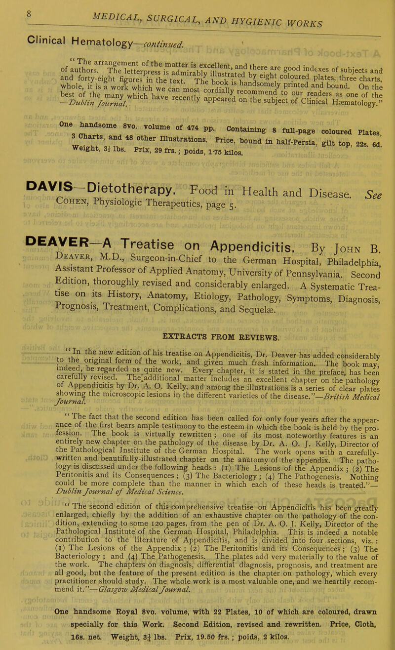 Clinical Hematology—, continued. and forty-eight figures in the tex^ TiVbook?!^ P^^*'' ^^ree charts, whole, it is a work which we can most rnSi, ^^'^^^'^^'y Pnted and bound. On the best of the many which hive rec^nHv ^°'^'^'^y/eco??n^end to our readers as one of the -Dublin /onrnll appeared on the subject of Clinical H.ematology. one handsome 8V0. volume of 474 pp. Containing 8 fuU-pa^e coloured Plates 3 Charts, and 48 other Illustrations. Price, bound In half-Persia, gilt top 22s 6d Weight, 3Ubs. Prix. 29 frs.;poids, 1-75 kilos. P- 22s. 6d. DAVIS-Dietotherapy. Food in Health and Disease. See Cohen, Physiologic Therapeutics, page 5. DEAVER—A Treatise on Appendicitis. By John B Deaver, M.D., Surgeon-in-Chief to the German Hospital, Philadelphia Assistant Professor of Applied Anatomy, University of Pennsylvania. Second Iidition, thoroughly revised and considerably enlarged. A Systematic Trea- tise on Its History, Anatomy, Etiology, Pathology, Symptoms, Diagnosis, Prognosis, Treatment, Complications, and Sequels. EXTRACTS FROM REVIEWS.  In the new edition of his treatise on Appendicitis, Dr. Deaver has added considerably to the original form of the work, and given much fresh information. The book may, indeed be regarded as quite new. Every chapter, it is stated in the preface, has been carefully revised. The^additional matter includes an excellent chapter on the pathology of Appendicitis by Dr. A. O. Kelly, and among the illustrations is a series of clear plates showing the microscopiclesions in the different varieties of the disease.—BrilisA Medical Journal.  The fact that the second edition has been called for only four years after the appear- ance of the first bears ample testimony to the esteem in which the book is held by the pro- fession. The book is virtually rewritten ; one of its most noteworthy features is an entirely new chapter on the pathology of the disease by Dr. A. O. J. Kelly, Director of the Pathological Institute of the German Hospital. The work opens with a carefully- written and beautifully-illustrated chapter on the anatomy of the appendix. The patho- logy is discussed under the following heads : (i) The Lesions of the Appendix ; (2) The Peritonitis and its Consequences ; (3) The Bacteriology ; (4) The Pathogenesis. Nothing could be more complete than the manner in which each of these heads is treated.— Dublin Journal of Medical Science.  The second edition of this comprehensive treatise on Appendicitis has been greatly enlarged, chiefly by the addition of an exhaustive chapter on the pathology of the con- dition, extending to some 120 pages, from the pen of Dr. A. O. J. Kelly, Director of the Pathological Institute'of the German Hospital, Philadelphia. This is indeed a notable contribution to the literature of Appendicitis, and is divided into four sections, viz.: (i) The Lesions of the Appendix ; (2) The Peritonitis and its Consequences; (3) The Bacteriology ; and (4) The Pathogenesis. The plates add very materially to the value of the work. The chapters on diagnosis, diflFerential diagnosis, prognosis, and treatment are all good, but the feature of the present edition is the chapter on pathology, which every practitioner should study. The whole work is a most valuable one, and we heartily recom- mend it.—Glasgow Medical Journal. One handsome Royal 8vo. volume, with 22 Plates, 10 of which are coloured, drawn specially for this Work. Second Edition, revised and rewritten. Price, Cloth, 16s. net. Weight, Z\ lbs. Prix, 19.50 frs.; poids, 2 kilos.