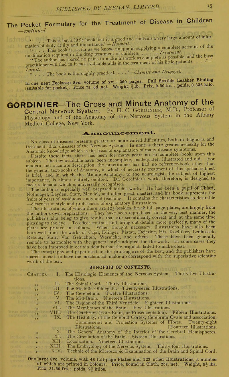 The Pocket Formulary for the Treatment of Disease in Children —continued. ^ This is but a little book, but it is good and contains a very large amount of infor- t^^f^^T:^:^^^^ supplying a complete account of the modificat'ion required in the drug treatment of children, ---.i^f^'^^^^ and the busy The author has spared no pams to make h,s work as <=°'^PV^t^.^=^^.P°f;,° ^^.^^^ .J practitioner will find in it most valuable aids m the treatment of his little patients. . . , The book is thoroughly practical. . . .—Chemist and Druggist. In one neat Foolscap 8vo. volume of xvi + 260 Pfges. Full flexible L^ft^her Bintog (suitable for pocket) Price7s.6d.net. Weight, | lb. Prix, 9.50 frs.; poids, 0.336 kilo. GORDINIER—The Gross and Minute Anatomy of the Central Nervous System. By H. C. Gordinier, M.D., Professor of Physiology and of the Anatomy of the Nervous System in the Albany Medical College, New York. No class of diseases presents greater or more varied difficulties, both in diagnosis and treatment, than diseases of the Nervous System. In none is there greater necessity for the Anatomic knowledge which is the basis of explanation of many disease symptoms. Despite these facts, there has been for many years no so complete book upon this subject. The few available have been incomplete, inadequately illustrated and old. For modern and accurate description, the'practitioner has had no reference-book other than the general text-books of Anatomy, in which of necessity treatment of this special subject is brief, and in which the Minute Anatomy, to the neurologist the subject of highest importance, is almost entirely omitted. Dr. Gordinier's work, therefore, is designed to meet a demand which is universally recognised. _ The author is especially well prepared for his work. He has been a pupil of Chian, Nothnagel, Leyden, Starr, Mendel, and other great masters, and his book represents the fruits of years of assiduous study and teaching. It contains the characteristics so desirable —clearness of style and profuseness of explanatory illustrations. The illustrations, of which there are 223 besides the 48 full-page plates, are largely from the author's own preparations. They have been reproduced in the very best manner, the publisher's aim being to give results that are scientifically correct and at the same time pleasing to the eye. To effect contrast and bring out details more perfectly, many of the plates are printed in colours. When thought necessary, illustrations have also been borrowed from the works of Cajal, Edinger, Flatau, Dejerine, His, Koelliker, Lenhossek, Retzius, Starr, Van Gehuchten, Wernicke, and others. These have been generally remade to harmonise with the general style adopted for the work. In some cases they have been improved in certain details that the originals failed to make clear. The typography and paper used in the printing are of the best, and the publishers have spared no cost to have the mechanical make-up correspond with the superlative scientific worth of the text. SYNOPSIS OF CONTENTS. Chapter 1. The Histologic Elements of the Nervous System. Thirty-five Illustra- tions. ,, II. The Spinal Cord. Thirty Illustrations. ,, III. The Medulla Oblongata. Twenty-seven Illustrations. ,, IV. The Cerebellum. Twelve Illustrations. ,, V. The Mid-Brain. Nineteen Illustrations. ,, VI. The Region of the Third Ventricle. Eighteen Illustrations. ,, VII. The Membranes of the Brain. Five Illustrations. ,, VIII. The Cerebrum (Fore-Brain, or Prosencephalon). Fifteen Illustrations. ,, IX. The Histology of the Cerebral Cortex, Cerebrum Ovale and association, Commissural and Projection Systems of Fibres. Twenty-eight Illustrations. [Fourteen Illustrations. ,, X. The General Anatomy of the Interior of'the Cerebral Hemispheres. XI. The Circulation of the Brain. Sixteen Illustrations. ,, XII. Localization. Nineteen Illustrations, ,, XIII. The Embryology of the Nervous System. Thirty-four Illustrations. )> XIV. Technic of the Microscopic Examination of the Brain and Spinal Cord. One large 8vo. volume, with 48 full-page Plates and 223 other Illustrations, a number of which are printed in Colours. Price, bound in Cloth, 26s. net. Weight, 6^ lbs. Prix, 31.50 frs.; poids, 2| kilos.