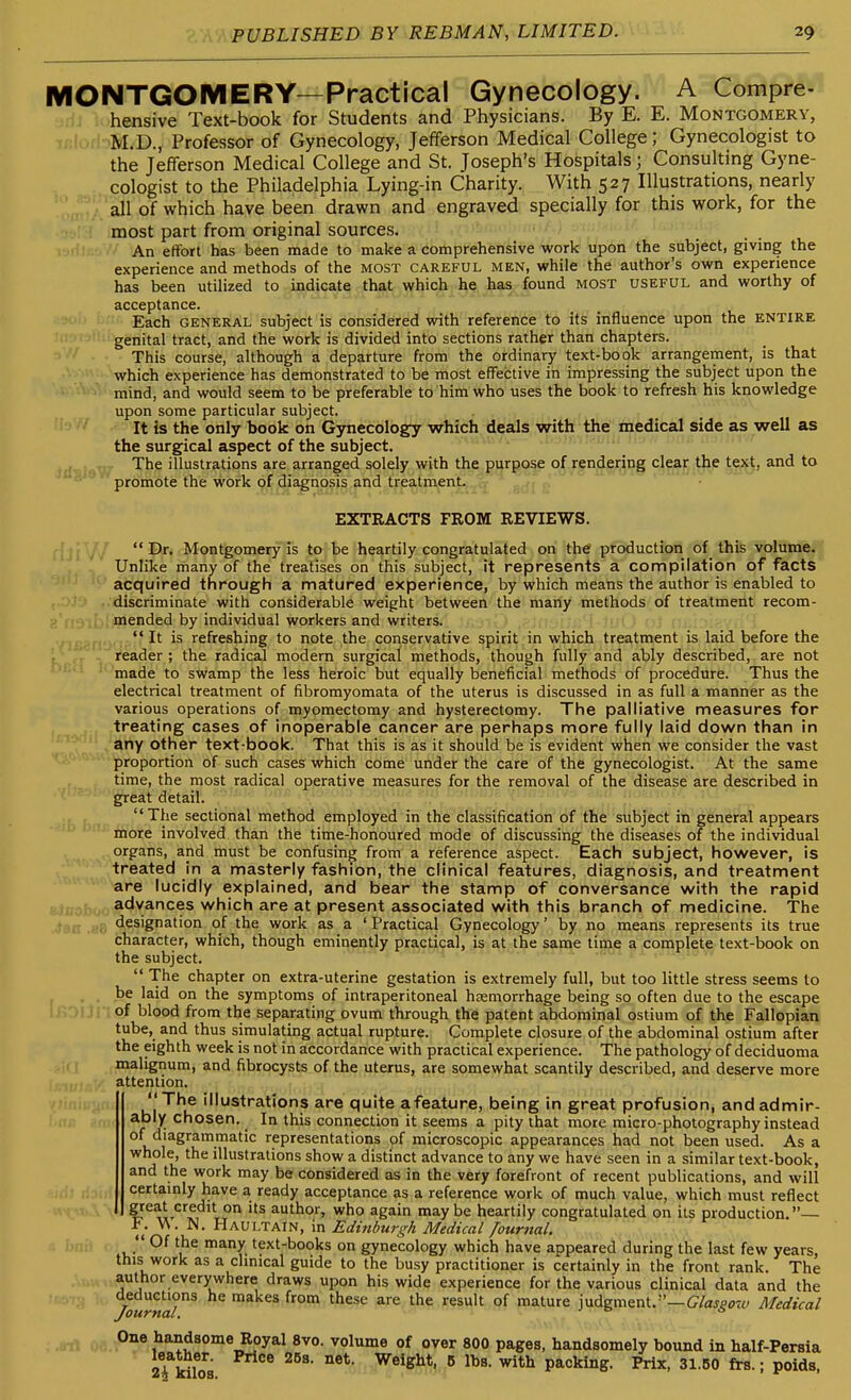 MONTGOMERY—Practical Gynecology. A Compre- hensive Text-book for Students and Physicians. By E. E. Montgomery, M.D., Professor of Gynecology, Jefferson Medical College; Gynecologist to the Jefferson Medical College and St. Joseph's Hospitals; Consulting Gyne- cologist to the Philadelphia Lying-in Charity. With 527 Illustrations, nearly all of which have been drawn and engraved specially for this work, for the most part from original sources. An effort has been made to make a comprehensive work upon the subject, giving the experience and methods of the most careful men, while the author's own experience has been utilized to indicate that which he has found most useful and worthy of acceptance. Each GENERAL subject is considered with reference to its influence upon the ENTIRE genital tract, and the work is divided into sections rather than chapters. This course, although a departure from the ordinary text-book arrangement, is that which experience has demonstrated to be most effective in impressing the subject upon the mind, and would seem to be preferable to him who uses the book to refresh his knowledge upon some particular subject. It is the only book on Gynecology which deals with the medical side as well as the surgical aspect of the subject. m.-ui-i i'.-'h ■•' The illustrations are arranged solely with the purpose of rendering clear the text, and to promote the work of diagnosis and treatment. EXTRACTS FROM REVIEWS. Dr. Montgomery is to be heartily congratulated on the production of _ this volume. Unlike many of the treatises on this subject, it represents a compilation of facts acquired through a matured experience, by which means the author is enabled to discriminate with considerable weight between the many methods of treatment recom- mended by individual workers and writers. It is refreshing to note the conservative spirit in which treatment is laid before the reader ; the radical modem surgical methods, though fully and ably described, are not made to swamp the less heroic but equally beneficial methods of procedure. Thus the electrical treatment of fibromyomata of the uterus is discussed in as full a manner as the various operations of myomectomy and hysterectomy. The palliative measures for treating cases of inoperable cancer are perhaps more fully laid down than in any other text-book. That this is as it should be is evident when we consider the vast proportion of such cases which come under the care of the gynecologist. At the same time, the most radical operative measures for the removal of the disease are described in great detail. The sectional method employed in the classification of the subject in general appears '■^^ ■' more involved than the time-honoured mode of discussing the diseases of the individual organs, and must be confusing from a reference aspect. Each subject, however, is treated in a masterly fashion, the clinical features, diagnosis, and treatment are lucidly explained, and bear the stamp of conversance with the rapid Blifobo advances which are at present associated with this branch of medicine. The .ioa .ef, designation of the work as a ' Practical Gynecology' by no means represents its true character, which, though eminently practical, is at the same time a complete text-book on the subject.  The chapter on extra-uterine gestation is extremely full, but too little stress seems to . . be laid on the symptoms of intraperitoneal hccmorrhage being so often due to the escape ! H'^'li of blood from the separating ovum through the patent abdominal ostium of the Fallopian tube, and thus simulating actual rupture. Complete closure of the abdominal ostium after the eighth week is not in accordance with practical experience. The pathology of deciduoma malignum, and fibrocysts of the uterus, are somewhat scantily described, and deserve more attention. The illustrations are quite afeature, being in great profusion, andadmir- ei ably chosen. _ In this connection it seems a pity that more micro-photography instead of diagrammatic representations of microscopic appearances had not been used. As a whole, the illustrations show a distinct advance to any we have seen in a similar text-book, and the work may be considered as in the very forefront of recent publications, and will certamly have a ready acceptance as a reference work of much value, which must reflect great credit on its author, who again maybe heartily congratulated on its production.— F. W. N. Haultain, in Ediiiburgh Medical fournal.  Of the many text-books on gynecology which have appeared during the last few years, this work as a clinical guide to the busy practitioner is certainly in the front rank. The author everywhere draws upon his wide experience for the various clinical data and the 7b««a/^ ^^^^^ ^'^ ^^^'^ °^ mature judgment.—C/af^ow Medical Journa WwA- One Handsome Royal 8vo. volume of over 800 pages, handsomely bound in half-Persia leather. Price 25s. net. Weight, 6 lbs. with packing. Prix, 31.60 frs.; poids,