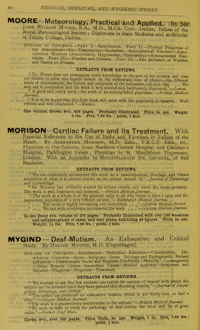 MOORE—Meteorology, Practical and Applied. By Sin John William Moore, B.A.. M.D., M.Ch. Univ. Dublin, Fellow of the Royal Meteorological Society ; Diplomate in State Medicine and ex-Scholar of Trinity College, Dublin. Outline OK Contents—Part I.-Introduction. Part Il.-Physical Properties of the Atmosphere-AiT-Temperature-Radiation-Atmospherical Pressure-Atmo- spherical Moisture (Atmidometry, Hygrometry, IIyetometry)-Atmospherical Elec- tricity. Part Ill.-Weather and Climate. Part IV.-The Influence of Weather and Seasoij ,pii I^is^^ ■' ''  Extracts FROM REVIEWS. Dr. Moore does not presuppose much knowledge on the part ot his readers, and does not disdain to enter into minute details on the elementary laws of physics—the different kinds of thermometer, the history and principles of the barometer and such-like. . . We may say in conclusion that the work is well printed and handsomely illustrated.—Za'«<re/ A good and pretty book—the work of an accomplished physician. —j5rzVw/i Medical Journal.  It is to be hoped that this little book will meet with the popularity it deserves Well written and well illustrated.—Nature. One volume, Crown 8vo., 438 pages. Profusely Illustrated. Price, 6s. net. Weight 2 lbs. Prix, 7.60 firs. ; poids, 1 kilo. MORISON—Cardiac Failure and its Treatment. With Especial Reference to the Use of Baths and Exercises in Failure of the Heart. By Alexander Morison, M.D. Edin., F.R.C.P. Edin., etc.. Physician to Out-Patients, Great Northern Central Hospital and Children's Hospital, Paddington Green; Physician to St. Marylebone Dispensary, i , . . London. With an Appendix by Medizinalrath Dr. Groedel, of Bad Nauheim. EXTRACTS FROM REVIEWS. We can confidently recommend this work as a comprehensive, thorough, and liberal exposition of what is at present known on the subject treated oL—Journal of Balneology and Clvnatology, Dr. Morison has evidently studied his subject closely, and states his. viejys .modestly. The work is well illustrated and indexed.—British Medical Journal. '' The work as a whole is of the greatest value to all who desire to have a calm and dis- passionate exposition of a very difficult subject.—Edinburgh Medical Journal. .,')' f The work is highly interesting and instructive. . . .—Indian Medical Record. ... We can with confidence recommend the work. . . .—Glasgow Medical Journal. In one Demy 8vo. volume of 276 pages. Profusely Illustrated with over 100 woodcuts and sphygmograms of cases, and four plates exhibiting 48 figures. Price, 6s. net. Weight, lbs. Prix, 7.50 frs.; poids, | kilo. MYGIND —Deaf-Mutism. An 'Exhaustive and Critical Study. By Holder Mygind, M.D. (Copenhagen). Outline of Contents.—Introduction : Definition—Literature—Classification. Dis- tribution: Countries—Races—Religions—Sexes. Etiology and Pathogenesis: Natural •<imhr ' Influences—Unfavourable Social and Hygienic Conditions—Heredity—Consanguinity —Other Remote Causes—Immediate Causes—Morbid Anatomy—Symptoms and Sequelse—Diagnosis—Prognosis—Treatment. EXTRACTS FROM REVIEWS.  We venture to say that few students can realize the amount of interest with which this subject can be invested until they have perused this charming ire&ih?,—Journal of Laryn- pology, Rhinology, and Otology. ' c j  The author has produced an exhaustive treatise, which is nOt likely'ibon. to find a xi\a.\.—Glasgow Medical Journal. _ ' ''. . , ,^ , r t The work is a praiseworthy contribution to the 5nh]eci.—Brtitsh Medical Journal.  To such as wish to study the pathology of deaf-mutism the book will be of great value.—British Deaf Mute. Crown 8V0., over 300 pages. Price, Cloth, 6s. net.' ' Veigl5,Tlb. Prix. 7.60 firs.; poids, \ kilo.