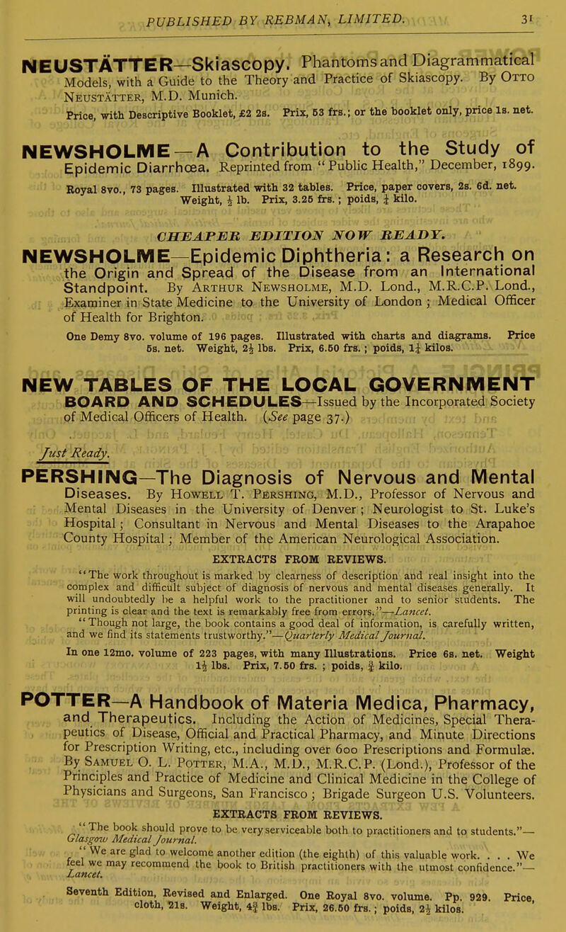 NEUSTATTER—Skiascopy. Phantomsand Diagrammatical^ Models, with a Guide to the Theory and Practice of Skiascopy. By Otto Neustatter, M.D. Munich. Price, with Descriptive Booklet, £2 2s. Prix, 53 frs.; or the booklet only, price Is. net. NEWSHOLME —A Contribution to the Study of Epidemic Diarrhcsa. Reprinted from  Public Health, December, 1899. Royal 8vo., 73 pages. Illustrated with 32 tables. Price, paper covers, 2s. 6d. net. Weight, i lb. Prix, 3.25 frs.; poids, i kilo. CHEAP En EDITION NOW READY. NEWSHOLME—Epidemic Diphtheria: a Research on the Origin and Spread of the Disease from an International Standpoint. By Arthur Newsholme, M.D. Lond., M.R.C.P. Lond., Examiner in State Medicine to the University of London ; Medical Officer of Health for Brighton. One Demy 8vo. volume of 196 pages. Illustrated with charts and diagrams. Price 5s. net. Weight, 2j lbs. Prix, 6.50 frs.; poids, Ij kilos. ^ NEW TABLES OF THE LOCAL GOVERNMENT^ BOARD AND SCHEDULES—Issued by the Incorporated Society of Medical Officers of Health, , ,ijSee page 37.) Just Ready. PERSHING—The Diagnosis of Nervous and IVlental Diseases. By Howell T. Pershing, M.D., Professor of Nervous and ..Mental Diseases in the University of Denver; Neurologist to St. Luke's Hospital; Consultant in Nervous and Mental Diseases to the Arapahoe ■ 'County Hospital; Member of the American Neurological Association. EXTRACTS FROM REVIEWS. The work throughout is marked by clearness of description and real insight into the complex and difficult subject of diagnosis of nervous and mental diseases generally. It will undoubtedly be a helpful work to the practitioner and to senior students. The printing is clear and the text is remarkably free from errors.—La7icet. Though not large, the book contains a good deal of information, is carefully written, and we find its statements trustworthy.—Quaj'terly Medical Journal. In one 12mo. volume of 223 pages, with many Illustrations. Price 6s. net. Weight \\ lbs. Prix, 7.50 frs. ; poids, | kilo. POTTER—A Handbook of IVIateria Medica, Pharmacy, and Therapeutics. Including the Action of Medicines, Special Thera- peutics of Disease, Official and Practical Pharmacy, and Miriute Directions for Prescription Writing, etc., including over 600 Prescriptions and Formulae. By Samuel O. L. Potter, M.A., M.D., M.R.C.P. (Lond.), Professor of the Principles and Practice of Medicine and Clinical Medicine in the College of Physicians and Surgeons, San Francisco; Brigade Surgeon U.S. Volunteers. EXTRACTS FROM REVIEWS. _ The book should prove to be very serviceable both to practitioners and to students.— Glasgow Medical Journal.  We are glad to welcome another edition (the eighth) of this valuable work. ... We feel we may recommend the book to British practitioners with the utmost confidence.— Lancet. ti, hivi -...vfr^*^ Edition, Revised and Enlarged. One Royal 8vo. volume. Pp. 929. Price cloth. 218. Weight, 4| lbs. Prix, 26.50 frs.; poids, 2i kilos.