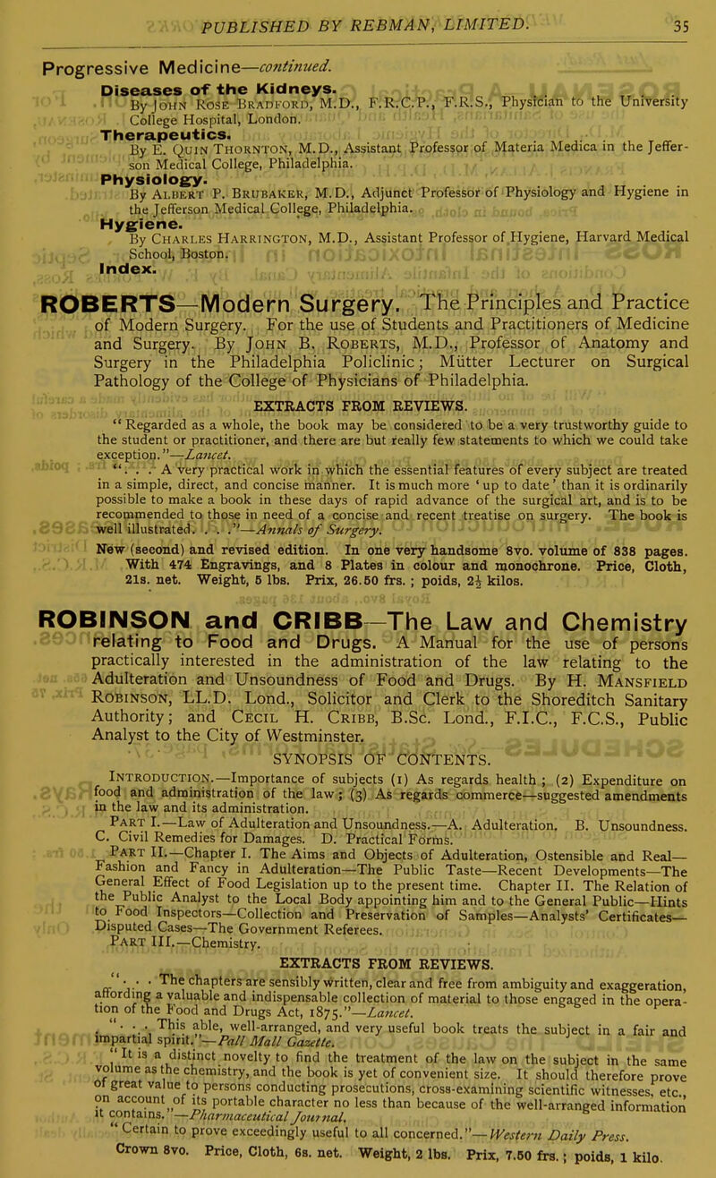 Progressive Medicine—cantinued. Diseases of the Kidneys. ^ ^, . . ^ , . By John Rose Bradford, M.D., F.RrC.P., F.R.S., Physician to the University College Hospital, London. Therapeutics. By E. QuiN Thornton, M.D., Assistant Professor,of Materia Medica in the Jeffer- son Medical College, Philadelphia. . ,, 1/ Physioioe:y. By Albert P. Brubaker, M.D., Adjilncl'Trbtfesfeb^^of fPhjiMology and Hygiene m the Jefferson Medical College, Philadelphia. ;olo ni bnaorf Hygiene. By Charles Harrington, M.D., Assistant Professor of ,Hygiene, Harvard Medical School, Boston. OWi^ index. JPOB E RTS—M od'erh''Su'nge ry'''I^'^ rmcip'Tes and' SPractice . of Modern Surgery. For the use of Students and Practitioners of Medicine and Surgery. By John B. Roberts, M.D., Professor^iPf,,Anatomy and Surgery in the Philadelphia Pohchnic; Miitter Lecturer on Surgical Pathology of the College of Physicians of Philadelphia. EXTRACTS FROM REVIEWS. Regarded as a whole, the book may be considered to be a very trustworthy guide to the student or practitioner, and there are but really few statements to which we could take exception.—Lancet. . r ,,• t , *'. . .■ A very practical wo'ric in vvhiich the essential features of every subject are treated in a simple, direct, and concise manner. It is much more ' up to date' than it is ordinarily possible to make a book in these days of rapid advance of the surgical art, and is to be recommended to those in need of a concise and recent treatise on surgery. The book is well illustrated. . . .'—Annals of Surgery. • ■ ---^i.-.i ...... New (second) and revised edition. In one very iandsdme Wo. Volume 838 pages. . '-.^ 'A .\! With 474 Engravings, and 8 Plates in colour and monochrone. Price, Cloth, 21s. net. Weight, 5 lbs. Prix, 26.60 frs.; poids, 2^ kilos. ROBINSON and CRIBB-The Law and Chemistry .ciU^i relating to Food and Drugs. A Manual for the use of persons practically interested in the administration of the law relating to the f',a .j Adulteration and Unsoundness of Food and Drugs. By H. Mansfield av Robinson, LL.D. Lond., Solicitor and Clerk to the Shoreditch Sanitary Authority; and Cecil H. Cribb, B.Sc. Lond., F.I.C, F.C.S., Public Analyst to the City of Westminster. '''SYNOPSIS OF CONTENTS. . Introduction.—Importance of subjects (i) As regards health; (2) Expenditure on .8yBr food and administration of the law; (3) As regards commerce—suggested amendments > ^ .1 in the law and its administration. ; , j , Part I.—Law of Adulteration and'Unsoundness.—A. Adulteration. B. Unsoundness. C. Civil Remedies for Damages. D. Practical Fdrfns. Part II.—Chapter I. The Aims and Objects of Adulteration, Ostensible and Real- Fashion and Fancy in Adulteration—The Public Taste—Recent Developments—The General Effect of Food Legislation up to the present time. Chapter II. The Relation of the Public Analyst to the Local Body appointing him and to the General Public—Hints to Food Inspectors—Collection and Preservation of Samples—Analysts' Certificates- Disputed Cases—The Government Referees. ,Par,t III.—Chemistry. EXTRACTS FROM REVIEWS. . . . The chapters are sensibly written, clear and free from ambiguity and exaggeration, attording a valuable and indispensable collection of material to those engaged in the opera- tion of the l<ood and Drugs Act, 1875.—Zawe/. ^ • ■ M^'^' well-arranged, and very useful book treats the subject in a fair and tneff impartial spirit.—/-rt/ZMj// '' It is a distinct novelty to find the treatment of the law on the subject in the same volume as the chemistry, and the book is yet of convenient size. It should therefore prove 01 great value to persons conducting prosecutions, cross-examining scientific witnesses etc on account of its portable character no less than because of the well-arranged information It cowizx^s,:'—Pharmaceutical Journal. ... (i, Certain to prove exceedingly useful to all concerned.—Daily Press. Crown Svo. Price, Cloth, 6s. net. Weight, 2 lbs. Prix, 7.B0 frs.; poids, 1 kilo.