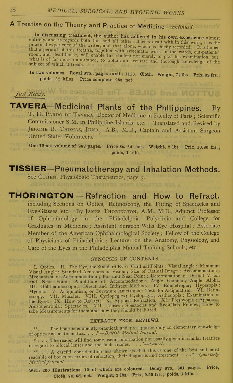 A Treatise on the Theory and Practice of Med\cme-co»/tnu?d: j! ,'*'^*=f^A^^red to his own experience almost entirely and as regards both this and all other subjects dealt with in this work, it s the practical experience of the writer, and that alone, which is chiefly recorded. It is hoped that a perusal of this treatise, together with systematic work in the wards, out-patients' room, and dead-house, will enable the student not merely to pass his examination, but, what IS of far niore importance, to obtain an accurate and thorough knowledge of the subject of which it treats. ^ ^ In two volumes. Royal 8vo., pages xxxii-nii3. Cloth. Weight, 7i lbs. Prix.32frs.; poids, 3f kilos. Price complete, 25s. net. JustReady. TAVERA—Medicinal Plants of the Philippines. By T. H. Pardo de Tavera, Doctor of Medicine in Faculty of Paris ; Scientific Commissioner S.M. in Philippine Islands, etc. Translated and Revised by Jerome B. Thomas, Junr., A.B., M.D., Captain and Assistant Surgeon United States Volunteers. One 12mo. volume of 269 pages. Price 8s. 6d. net. Weight, 2 lbs, Prix, 10.80 £rs.; poids, 1 kilo. TISSIER—Pneumatotherapy and Inhalation Methods. See Cohen, Physiologic Therapeutics, page 5. THORINGTON —Refraction and How to Refract, including Sections on Optics, Retinoscopy, the Fitting of Spectacles and Eye-Glasses, etc. By James Thorington, A.M., M.D., Adjunct Professor of Ophthalmology in the Philadelphia Polyclinic and College for Graduates in Medicine; Assistant Surgeon Wills Eye Hospital; Associate Member of the American Ophthalmological Society; Fellow of the College of Physicians of Philadelphia; Lecturer on the Anatomy, Physiology, and Care of the Eyes in the Philadelphia Manual Training Schools, etc. SYNOPSIS OF CONTENTS. I. Optics. II. The Eye, the Standard Eye : Cardinal Points ; Visual Angle; Minimum Visual Angle ; Standard Acuteness of Vision ; Size of Retinal Image ; Accommodation ; Mechanism of Accommodation ; Far and Near Point ; Determination of Distant Vision and Near Point; Amplitude of Accommodation; Angle Gamma ; Angle Alpha. III. Ophthalmoscope; Direct and Indirect Method. IV. Emmetropia; Hyperopia; Myopia. V. Astigmatism, or Curvature Ametropia ; Tests for Astigmatism. VI. Retin- oscopy. VII. Muscles. VIII. Cyclopegics; Cyclopagia ; Asthenopia ; Examination of the Eyes. IX. How to Refract. X. Applied Refraction. XI. Presbyopia ; Aphakia ; Anisometropia; Spectacles. XII. Lenses ; Spectacles and Eye-Glass Frames ; How to take Measurements for them and how they should be Fitted. EXTRACTS FROM REVIEWS. ... The book is eminently practical, and presupposes only an elementary knowledge of optics and mathematics. . . British Medical Journal. ... The reader will find some useful information not usually given in similar treatises in regard to bifocal lenses and spectacle frames. . . .—Lancet. ... A careful consideration has shown us that this is one of the best and most readable of books on errors of refraction, their diagnosis and treatment. . . . —(Quarterly Medical Journal. With 200 Illustrations, 12 of which are coloured. Demy 8vo., 301 pages. Price, Cloth, 7s. 6d. net. Weight, 2 lbs. Prix, 9.50 frs.; poids, 1 kilo.