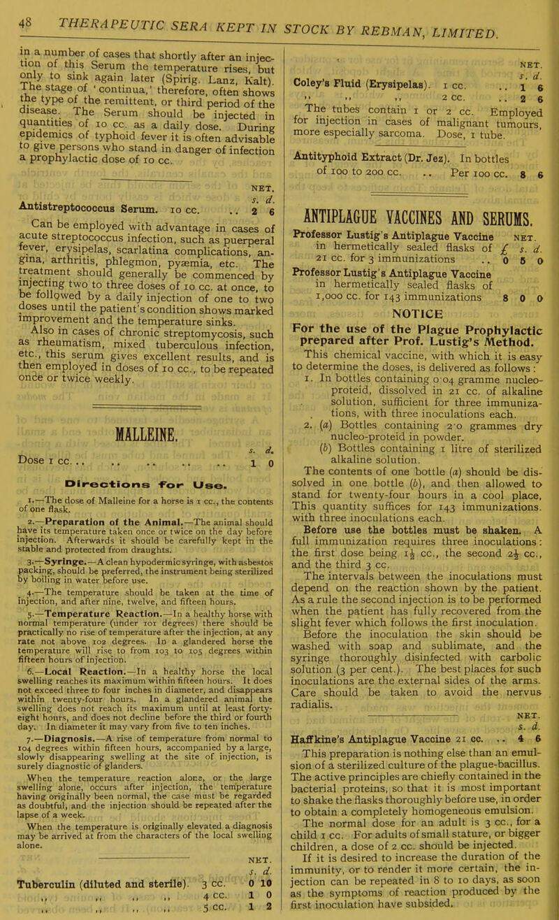 in a number of cases that shortly after an injec- tion of this Serum the temperature rises, but only to sink again later (Spirig. Lanz. Kalt). The stage of ■continua,' therefore, often shows the type of the remittent, or third period of the disease. The Serum should be injected in quantities of lo cc. as a daily dose. During epidemics of typhoid fever it is often advisable to give persons who stand in danger of infection a prophylactic dose of lo cc. NET. Antistreptococcus Serum. lo cc. .. 2 6 Can be employed with advantage in cases of acute streptococcus infection, such as puerperal tever, erysipelas, scarlatina complications, an- gina. arthritis, phlegmon, pyaemia, etc. The treatment should generally be commenced by injecting two to three doses of lo cc. at once, to be follqwed by a daily injection of one to two doses until the patient's condition shows marked improvement and the temperature sinks. Also in cases of chronic streptomycosis, such as rheumatism, mixed tuberculous infection, etc., this serum gives excellent results, and is then employed in doses of lo cc, to be repeated once or twice weekly. MALLEINE. Dose I cc. 1 0 Dir-ections -For- Use. , —The dose of Malleine for a horse is i cc, the contents of one flask. 2 —Preparation of the Animal.—The animal should have its temperature taken once or twice on the day before injection. Afterwards it should be carefully kept in the stable and protected from draughts. 3-~Syringe.—A clean hypodermic syringe, with asbestos packing, should be preferred, the instrument being sterilized by boiling in water before use. 4.—The temperature should be taken at the time of injection, and after nine, twelve, and fifteen hours. J.—Temperature Reaction.—In a healthy horse with normal temperature (under loi degrees) there should be practically no rise of temperature after the injection, at any rate not above 102 degrees. In a glandered horse the temperature will rise to from 103 to 105 degrees within fifteen hours of injection. 6. —Local Reaction.—In a healthy horse the local swelling reaches its maximum within fifteen hours. It does not exceed three to four inches in diameter, and disappears within twenty-four hours. In a glandered animal the swelling does not reach its maximum until at least forty- eight hours, and does not decline before the third or fourth day. In diameter it may vary from five to ten inches. 7. —Dlag:nosis.—A rise of temperature from normal to 104 degrees within fifteen hours, accompanied by a large, slowly disappearing swelling at the site of injection, is surely diagnostic of glanders. When the temperature reaction alone, or the large swelling alone, occurs after injection, the temperature having originally been normal, the case must be regarded as doubtful, and the injection should be repeated after the lapse of a week. When the temperature is originally elevated a diagnosis may be arrived at from the characters of the local swelling alone. Tuberculin (diluted and sterile).' NET. 4 cc. 10 5 cc. 1 2 NET. Coley's Fluid (Erysipelas), i cc. .. l 'e 2 cc. ..2 6 The tubes contain i or 2 cc. Employed for injection in cases of malignant tumours more especially sarcoma. Dose, i tube. Antityphoid Extract (Dr. Jez). In bottles of 100 to 200 cc. ... Per 100 cc. s 6 ANTIPLAGUE VACCINES AND SERUMS. Professor Lustig's Antiplague Vaccine net. in hermetically sealed flasks of £ s. d. 21 cc. for 3 immunizations ..080 Professor Lustig's Antiplague Vaccine in hermetically sealed flasks of 1,000 cc. for 143 immunizations 8 0 0 NOTICE For the use of the Plague Prophylactic prepared after Prof. Lustig's Method. This chemical vaccine, with which it is easy to determine the doses, is delivered as follows: 1. In bottles containing o 04 gramme nucleo- proteid, dissolved in 21 cc. of alkaline solution, sufficient for three immuniza- tions, with three inoculations each. 2. {a) Bottles containing 2 0 grammes dry nucleo-proteid in powder. (6) Bottles containing i litre of sterilized alkaline solution. The contents of one bottle (a) should be dis- solved in one bottle (6), and then allowed to stand for twenty-four hours in a cool place. This quantity suffices for 143 immunizations, with three inoculations each. Before use the bottles must be shakeiL A full immunization requires three inoculations: the first dose being \\ cc, the second i\ cc, and the third 3 cc. The intervals between the inoculations must depend on the reaction shown by the patient. As a rule the second injection is to be performed when the patient has fully recovered from the slight fever which follows the first inoculation. Before the inoculation the skin should be washed with soap and sublimate, and the syringe thoroughly disinfected with carbolic solution (3 per cent.). The best places for such inoculations are the external sides of the arms. Care should be taken to avoid the nervus radialis. net. s. d. HafFkine's Antiplague Vaccine 21 cc. .. 4 6 This preparation is nothing else than an emul- sion of a sterilized culture of the plague-bacillus. The active principles are chiefly contained in the bacterial proteins, so that it is most important to shake the flasks thoroughly before use, in order to obtain a completely homogeneous emulsion. The normal dose for an adult is 3 cc, for a child I cc. For adults of small stature, or bigger children, a dose of 2 cc. should be injected. If it is desired to increase the duration of the immunity, or to render it more certain, the in- jection can be repeated in 8 to 10 days, as soon as the symptoms of reaction produced by the first inoculation have subsided.