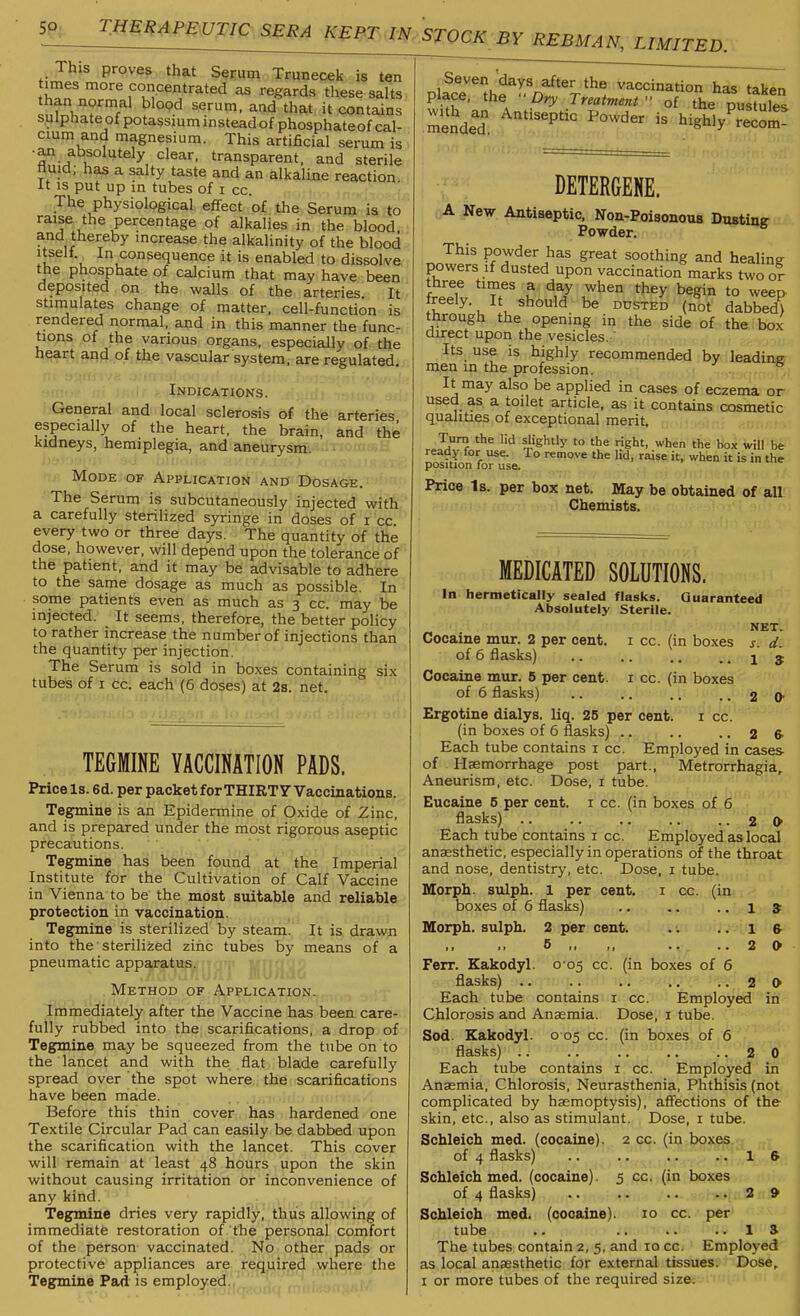 5P. TMm^pmi:ic 5gg^^r.,m.5yoc/^ by rebman, limited. This proves that Serum Trunecek is ten imes more concentrated as regards these salts than normal blood serum, and that it contains sulphate of potassium instead of phosphateof cal- cium and magnesium. This artificial serum is •an absolutely clear, transparent, and sterile nuid; has a salty taste and an alkaline reaction it IS put up in tubes of i cc. The physiological effect of the Serum is to raise the percentage of alkalies in the blood and thereby increase the alkalinity of the blood itself In consequence it is enabled to dissolve the phosphate of calcium that may have been deposited on the walls of the arteries It stimulates change of matter, cell-function is rendered normal, and in this manner the func- tions of the various organs, especially of the heart and of the vascular system, are regulated. Indications. General and local sclerosis of the arteries especially of the heart, the brain, and the kidneys, hemiplegia, and aneurysm. - ■ Mode of Application and Dosage. The Serum is subcutaneously injected with a carefully sterilized syringe in doses of i cc every two or three days. The quantity of the dose, however, will depend upon the tolerance of the patient, and it may be advisable to adhere to the same dosage as much as possible. In some patients even as much as 3 cc. may be injected. It seems, therefore, the better policy to rather increase the number of injections than the quantity per injection. The Serum is sold in boxes containing six tubes of I cc. each (6 doses) at 2s. net. TEGMINE VACCINATION PADS. Price Is. 6d. per packet forTHIRTF Vaccinations. Tegmine is an Epidermine of Oxide of Zinc, and is prepared under the most rigorous aseptic precautions. Tegmine has been found at the Imperial Institute for the Cultivation of Calf Vaccine in Vienna to be the most suitable and reliable protection in vaccination. Tegmine is sterilized by steam. It is drawn into the sterilized zinc tubes by means of a pneumatic apparatus. Method of Application. Immediately after the Vaccine has been care- fully rubbed into the scarifications, a drop of Tegmine may be squeezed from the tube on to the lancet and with the flat blade carefully spread over the spot where., tile scarifications have been made. ' Before this thin cover has hardened one Textile Circular Pad can easily be dabbed upon the scarification with the lancet. This cover will remain at least 48 hours upon the skin without causing irritation or inconvenience of any kind. Tegmine dries very rapidly, thus allowing of immediate restoration of the personal comfort of the person vaccinated. No other pads or protective appliances are required where the vlacriht^^'rf'V^^. vaccination has taken place, the ••Dry Treatment - of the Dustnlf.«. with^an Antiseptic Powder is highly^rtom! DETERGENE. A New Antiseptic. Non-Poisonous Dusting Powder. This powder has great soothing and healing powers if dusted upon vaccination marks two or freeTv U iT^ ^^^in to weep freely. It should be ddsted (not dabbed) through the opening in the side of the box direct upon the vesicles. Its use is highly recommended by leading men in the profession. It may also be applied in cases of eczema or used as a toilet article, as it contains cosmetic qualities of exceptional merit. Turn the lid slightly to the right, when the box will be ready for use. To remove the lid, raise it, when it is in the position for use. Price Is. per box net. May be obtained of aH Chemists. MEDICATED SOLUTIONS. In hermetically sealed flasks. Guaranteed Absolutely Sterile. I ; Ml..I ■.■ NET. Cocaine mur. 2 per cent, i cc. (in boxes s. d. of 6 flasks) .. .. .. ..15 Cocaine mur. 6 per cent, i cc. (in boxes of 6 flasks) .. .. 2 0- Ergotine dialys. liq. 25 per cent. i cc. (in boxes of 6 flasks) .. .. .. 2 fr Each tube contains i cc. Employed in cases of Haemorrhage post part.. Metrorrhagia,. Aneurism, etc. Dose, i tube. Eucaine 5 per cent, i cc. (in boxes of 6 flasks) 2 O Each tube contains i cc. Employed as local anaesthetic, especially in operations of the throat and nose, dentistry, etc. Dose, i tube. Morph. sulph. 1 per cent, i cc. (in boxes of 6 flasks) .. .. ..IS Morph. sulph. 2 per cent. .. l & 5 ,, ,, .. ..20 Ferr. Kakodyl. 0 05 cc. (in boxes of 6 flasks) .. .. .. .. ..20 Each tube contains i cc. Employed in Chlorosis and Anaemia. Dose, i tube. Sod. Kakodyl. 0 05 cc. (in boxes of 6 flasks) .. .. .. .. ..20 Each tube contains i cc. Employed in Anaemia, Chlorosis, Neurasthenia, Phthisis (not complicated by haemoptysis), affections of the skin, etc., also as stimulant. Dose, i tube. Schleich med. (cocaine). 2 cc. (in boxes of 4 flasks) .. .. .. .. 1 & Schleich med. (cocaine). 5 cc. (in boxes of 4 flasks) 2 9 Schleich med. (cocaine). 10 cc. per tube .. IS The tubes contain 2, 5, and 10 cc. Employed as local anaesthetic for external tissues. Dose,