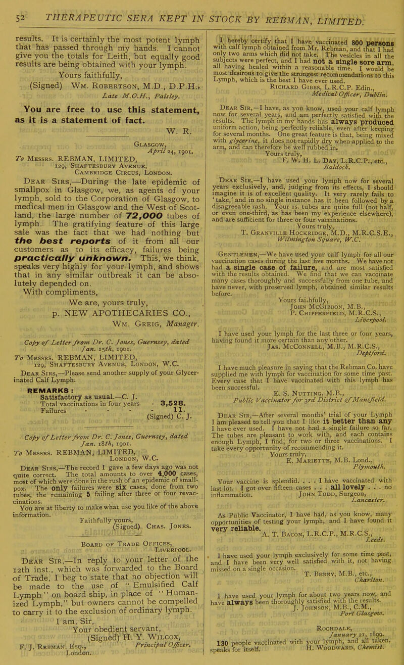 results. It is certainly the most potent lymph that has passed through my hands. I cannot give you the totals for Leith, but equally good results are being obtained with your lymph. Yours faithfully, (Signed) Wm. Robertson, M.D., D.P.H.i Late M.O.H., Paisley. You are free to use this statement, as it is a statement of fact. W. R, GUVSGOW, April 1901, To Messrs. REBMAN, LIMITED, 129, Shaftesbury Avenue, Cambridge Circus, London. Dear Sirs,—During the late epidemic of smallpox in Glasgow, we, as agents of your lymph, sold to the Corporation of Glasgow, to medical men in Glasgow and the West of Scot- land, the large number of 72,000 tubes of lymph. The gratifying feature of this large sale was the fact that we had nothing but the best reports of it from all our customers as to its efficacy, failures being practically unknown. This, we think, speaks very highly for your lymph, and shows that in any similar outbreak it can be abso- lutely depended on. With compliments, We are, yours truly, p. NEW APOTHECARIES CO., Wm. Greig, Manager. Copy of Letter from Dr. C. Jones, Guernsey, dated Jan. i^th, 1901. To Messrs. REBMAN, LIMITED, 129, Shaftesbury Avenue, London, W.C. Dear Sirs,—Please send another supply of your Glycer- inated Calf Lymph. REMARKS: Satisfactory as usual.—C. J. Total vaccinations in four years - 3,528. Failures • • • - H- (Signed) C. J. Copy 0/Letter from Dr. C. Jones, Guernsey, dated Jan. iSth, 1901. To Messrs. REBMAN, LIMITED, London, W.C. Dear Sirs,—The record I gave a few days ago was not quite correct. The total amounts to over 4,000 cases, most of which were done in the rush of an epidemic of small- pox. The only failures were siX cases, done from two tubes, the remaining 5 failing after three or four revac- cinations. u t. You are at liberty to make what use you like of the above information. Faithfully yours, (Signed) Chas. Jones. Board of Trade Offices, Liverpool. Dear Sir,—In reply to your letter of the i2th inst., which was forwarded to the Board of Trade, I beg to state that no objection will be made to the use of  Emulsified Calf Lymph  on board ship, in place of  Human- ized Lymph, but owners cannot be compelled to carry it to the exclusion of ordinary lymph. I am, Sir, Your obedient servant, (Signed) H. Y. Wilcox, F.'iJ.'RKBMJtk; Esq., Principal Officer. London. I hereby certify that I have vaccinated 800 perSOnS with calf lymph obtained from Mr. Rebman, and that I had only two arms which did not take. The vesicles in all the subject.s were perfect, and I had not a Single sore arm, all having healed within a reasonable time. I would be most desirous to give the strongest recommendations to this Lymph, which is the best I have ever used. Richard Gibbs, L.R.C.P. Edin., Medical Officer, Dublin. Dear Sir,—I have, as you know, used your calf lymph now for several years, and am perfectly satisfied with the results. The lymph in my hands has always produced uniform action, being perfectly reliable, even after keeping for several months. One great feature is that, being mixed with giyceritie, it does not rapidly dry when appli^ to the arm, and can therefore be well rubbed in. Your.s truly, F. W. H. L. Day, L.R.C.P., etc., Baldock. Dear Sir,—I have used your lymph now for several years exclusively, and, judging from its effects, I should imagine it is of excellent quality. It very rarely fails to ' take,' and in no single instance has it been followed by a disagreeable rash. Your is. tubes are quite full (not half, or even one-third, as has been my experience elsewhere), and are sufficient for three or four vaccinations. Yours truly, T. Granville Hockridge, M.D., M.R.C.S.E., Wilmington Square, IV.C. Gentlemen,—We have used your calf lymph for all our vaccination cases during the last five months. We have not had a single case of failure, and are most satisfied with the results obtained. We find that we can vaccinate many cases thoroughly and successfully from one tube, and have never, with preserved lymph, obtained similar results before. Yours faithfully, John McGibbon, M.B., P. Chipperfield, M.R.C.S., Liverpool. I have used your lymph for the last three or four years, having found it more certain than any other. Jas. McConnell, M.B., M.R.C.S., Deptford. I have much pleasure in saying that the Rebman Co. have supplied me with lymph for vaccination for some time past. Every case that 1 have vaccinated with this lymph has been successful. E. S. Nutting, M.B., Public Vaccinator for j,rd District of Mansfield. Dear Sir,—After several months' trial of your Lymph I am pleased to tell you that I like it better than any I have ever used. I have not had a single failure so far. The tubes are pleasant to work with, and each contains enough Lymph, I find, for two or three vaccinations. I take every opportunity of recommending it. Yours truly, E. Mariette, M.B. Lond., Plymouth. Your vaccine is splendid. ... I have vaccinated with last lot. I got over fifteen cases . . . all lOVely ... no inflammation. John Todd, Surgeon, Lancaster. As Public Vaccinator, I have had, as you know, many opportunities of testing your lymph, and I have found it very reliable. ^ ., A. T. Bacon, L.R.C.P., M.R.C.S., ' Leeds. , I have used your lymph exclusively for some time past, and I have been very well satisfied with it, not having missed on a single occasion. T. Berry, M.B., etc., Charlton. I have used your lymph for about two years now, and have always been thoroughly satisfied with the results. J. Johnson, M.B., CM., Port Glasg&io. Rochdale, January 21, 1899. 130 people vaccinated with your lymph, and all taken, speaks for Itself. k. Woodward,