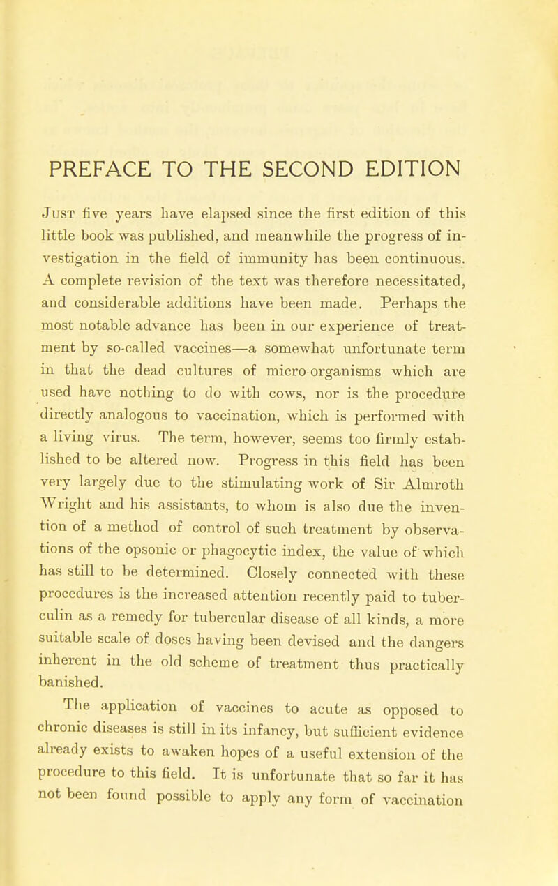 PREFACE TO THE SECOND EDITION Just five years have elapsed since the first edition of this little book was published, and meanwhile the progress of in- vestigation in the field of immunity has been continuous. A complete revision of the text was therefore necessitated, and considerable additions have been made. Perhaps the most notable advance has been in our experience of treat- ment by so-called vaccines—a somewhat unfortunate term in that the dead cultures of micro organisms which are used have nothing to do with cows, nor is the procedure directly analogous to vaccination, which is performed with a living virus. The term, however, seems too firmly estab- lished to be altered now. Progress in this field has been very largely due to the stimulating work of Sir Almroth Wright and his assistants, to whom is also due the inven- tion of a method of control of such treatment by observa- tions of the opsonic or phagocytic index, the value of'which has still to be determined. Closely connected with these procedures is the increased attention recently paid to tuber- culin as a remedy for tubercular disease of all kinds, a more suitable scale of doses having been devised and the dangers inherent in the old scheme of treatment thus practically banished. The application of vaccines to acute as opposed to chronic diseases is still in its infancy, but sufficient evidence already exists to awaken hopes of a useful extension of the procedure to this field. It is unfortunate that so far it has not been found possible to apply any form of vaccination