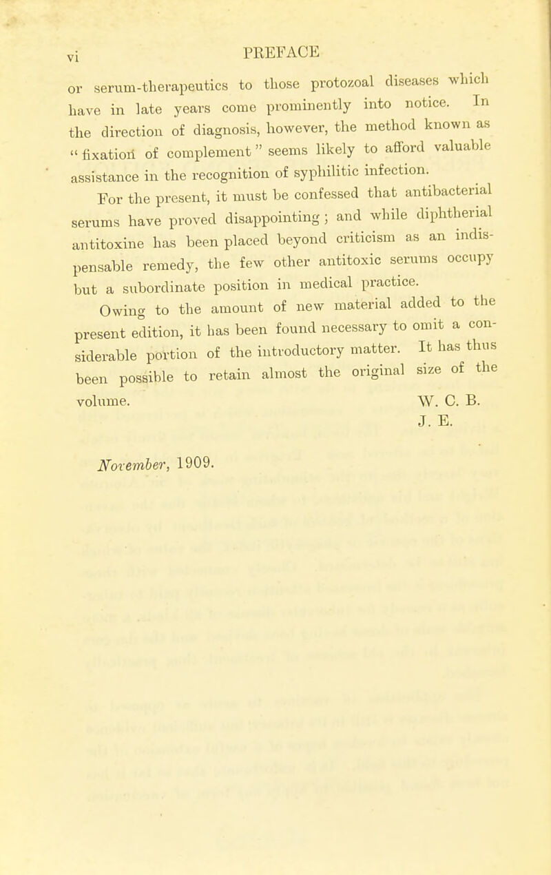 vi PREFACE or serum-therapeutics to those protozoal diseases which have in late years come prominently into notice. In the direction of diagnosis, however, the method known as » fixation of complement seems likely to afford valuable assistance in the recognition of syphilitic infection. For the present, it must be confessed that antibacterial serums have proved disappointing ; and while diphtherial antitoxine has been placed beyond criticism as an indis- pensable remedy, the few other antitoxic serums occupy but a subordinate position in medical practice. Owing to the amount of new material added to the present edition, it has been found necessary to omit a con- siderable portion of the introductory matter. It has thus been possible to retain almost the original size of the volume. W. C. B. J. E. Noxember, 1909.