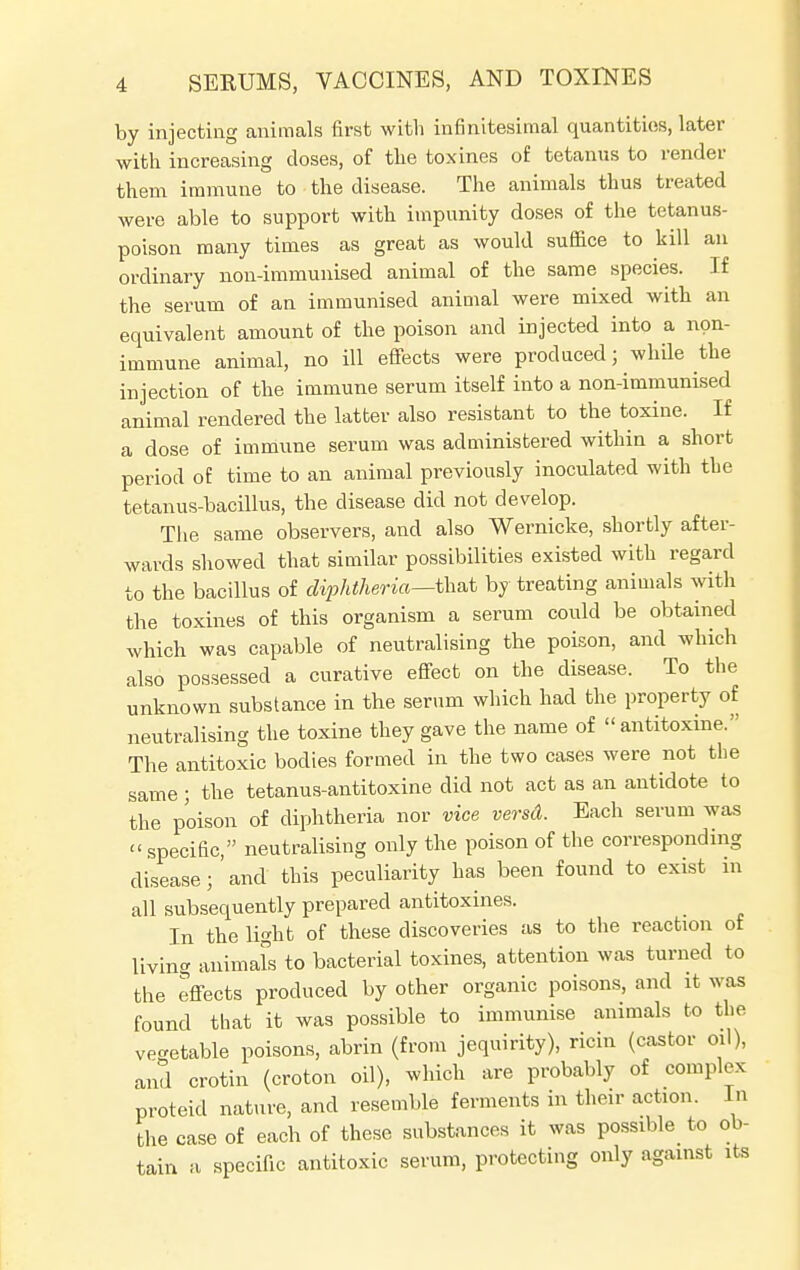 by injecting animals first with infinitesimal quantities, later with increasing closes, of the toxines of tetanus to render them immune to the disease. The animals thus treated were able to support with impunity doses of the tetanus- poison many times as great as would suffice to kill an ordinary non-immunised animal of the same species. If the serum of an immunised animal were mixed with an equivalent amount of the poison and injected into a non- immune animal, no ill effects were produced; while the injection of the immune serum itself into a non-immunised animal rendered the latter also resistant to the toxine. If a dose of immune serum was administered within a short period of time to an animal previously inoculated with the tetanus-bacillus, the disease did not develop. The same observers, and also Wernicke, shortly after- wards showed that similar possibilities existed with regard to the bacillus of diphtheria—that by treating animals with the toxines of this organism a serum could be obtained which was capable of neutralising the poison, and which also possessed a curative effect on the disease. To the unknown substance in the serum which had the property of neutralising the toxine they gave the name of  antitoxine. The antitoxic bodies formed in the two cases were not the same; the tetanus-antitoxine did not act as an antidote to the poison of diphtheria nor vice versd. Each serum was « specific, neutralising only the poison of the corresponding disease;'and this peculiarity has been found to exist in all subsequently prepared antitoxines. In the light of these discoveries as to the reaction of living animals to bacterial toxines, attention was turned to the effects produced by other organic poisons, and it was found that it was possible to immunise animals to the ve-etable poisons, abrin (from jequirity), ricin (castor oil), and crotin (croton oil), which are probably of complex proteid nature, and resemble ferments in their action. In the case of each of these substances it was possible to ob- tain a specific antitoxic serum, protecting only against its