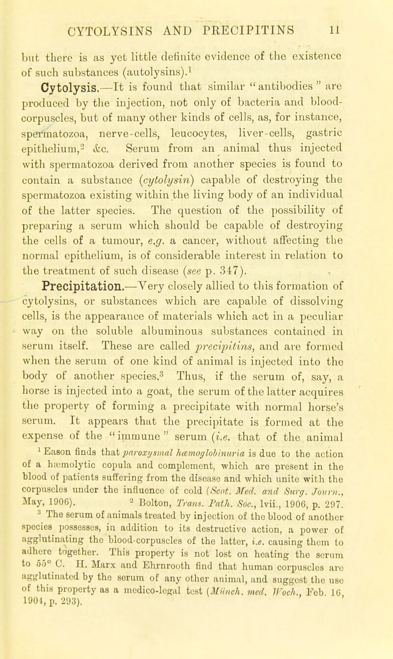 but there is as yet little definite evidence of the existence of such substances (autolysins).1 Oytolysis.—It is found that similar  antibodies  are produced by the injection, not only of bacteria and blood- corpuscles, but of many other kinds of cells, as, for instance, spermatozoa, nerve-cells, leucocytes, liver-cells, gastric epithelium,2 &c. Serum from an animal thus injected with spermatozoa derived from another species is found to contain a substance (cybolysin) capable of destroying the spermatozoa existing within the living body of an individual of the latter species. The question of the possibility of preparing a serum which should be capable of destroying the cells of a tumour, e.g. a cancer, without affecting the normal epithelium, is of considerable interest in relation to the treatment of such disease (see p. 347). Precipitation.—Very closely allied to this formation of cytolysins, or substances which are capable of dissolving cells, is the appearance of materials which act in a peculiar way on the soluble albuminous substances contained in serum itself. These are called precipitins, and are formed when the serum of one kind of animal is injected into the body of another species.3 Thus, if the serum of, say, a horse is injected into a goat, the serum of the latter acquires the property of forming a precipitate with normal horse's serum. It appears that the precipitate is formed at the expense of the immune serum (i.e. that of the animal 1 Eason finds that paroxysmal hemoglobinuria is due to the action of a hemolytic copula and complement, which are present in the blood of patients suffering from the disease and which unite with the corpuscles under the influence of cold {Scot. Med. and Surg. Joiirn., May, 1906). 2 B0iton, Trans. Path. Soc, lvii., 1906, p. 297. 3 The serum of animals treated by injection of the blood of another species possesses, in addition to its destructive action, a power of agglutinating the blood-corpuscles of the latter, i.e. causing them to adhere together. This property is not lost on heating the serum to 55° C. H. Marx and Ehrnrooth find that human corpuscles are agglutinated by the serum of any other animal, and suggest the use of this property as a medico-le<?al test (Milnoh. med. IFoch., Fob 16 1901, p. 293).