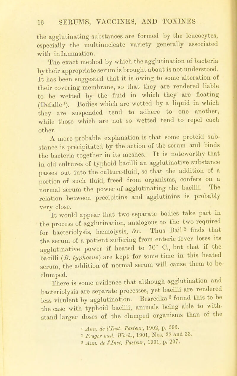 the agglutinating substances are formed by the leucocytes, especially the multinucleate variety generally associated with inflammation. The exact method by which the agglutination of bacteria by their appropriate serum is brought about is not understood. It has been suggested that it is owing to some alteration of their covering membrane, so that they are rendered liable to be wetted by the fluid in which they are floating (Defalle1). Bodies which are wetted by a liquid in which they are suspended tend to adhere to one another, while those which are not so wetted tend to repel each other. A more probable explanation is that some proteid sub- stance is precipitated by the action of the serum and binds the bacteria together in its meshes. It is noteworthy that in old cultures of typhoid bacilli an agglutinative substance passes out into the culture-fluid, so that the addition of a portion of such fluid, freed from organisms, confers on a normal serum the power of agglutinating the bacilli. The relation between precipitins and agglutinins is probably very close. It would appear that two separate bodies take part in the process of agglutination, analogous to the two required for bacteriolysis, haemolysis, &c. Thus Bail3 finds that the serum of a patient suffering from enteric fever loses its agglutinative power if heated to 70° C, but that if the bacilli (B. typhosus) are kept for some time in this heated serum, the addition of normal serum will cause them to be clumped. There is some evidence that although agglutination and bacteriolysis are separate processes, yet bacilli are rendered less virulent by agglutination. Besredka 3 found this to be the case with typhoid bacilli, animals being able to with- stand larger closes of the clumped organisms than of the ■ Ann. de I'Inst. Fasieur, 1902, p. 595. Pragcr mcd. Woeh,., 1901, Nos. 32 and 33. 3 Ann. de I'Inst, Tasieur, 1901, p. 207.