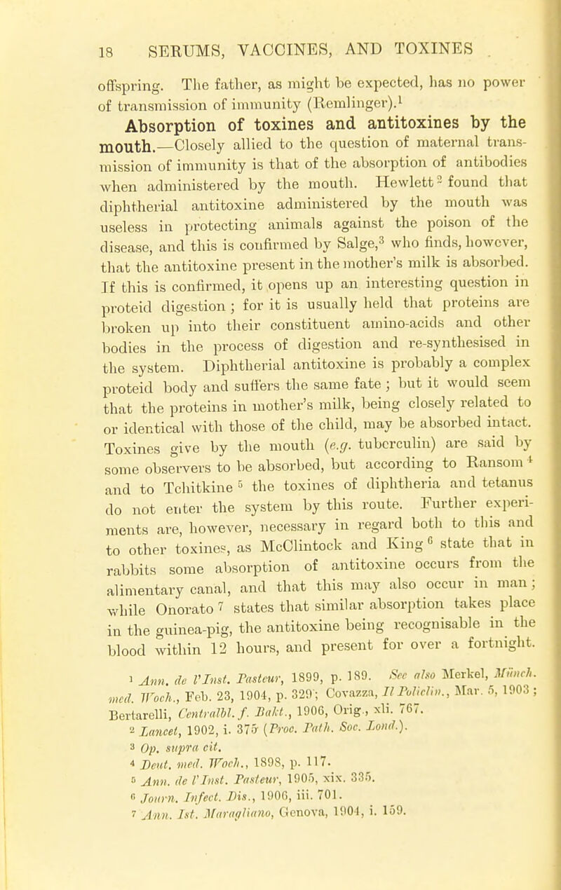 offspring. The father, as might be expected, has no power of transmission of immunity (Rernlinger).1 Absorption of toxines and antitoxines by the m0uth. Closely allied to the question of maternal trans- mission of immunity is that of the absorption of antibodies when administered by the mouth. Hewlett2 found that diphtherial antitoxine administered by the mouth was useless in protecting animals against the poison of the disease, and this is confirmed by Salge,3 who finds, however, that the antitoxine present in the mother's milk is absorbed. If this is confirmed, it opens up an interesting question in proteid digestion ; for it is usually held that proteins are broken up into their constituent amino-acids and other bodies in the process of digestion and re-synthesised in the system. Diphtherial antitoxine is probably a complex proteid body and suffers the same fate ; but it would seem that the proteins in mother's milk, being closely related to or identical with those of the child, may be absorbed intact. Toxines give by the mouth (e.g. tuberculin) are said by some observers to be absorbed, but according to Ransom * and to Tchitkine 5 the toxines of diphtheria and tetanus do not enter the system by this route. Further experi- ments are, however, necessary in regard both to this and to other toxines, as McClintock and King G state that in rabbits some absorption of antitoxine occurs from the alimentary canal, and that this may also occur in man j while Onorato 1 states that similar absorption takes place in the guinea-pig, the antitoxine being recognisable in the blood within 12 hours, and present for over a fortnight. 1 Ann. do I'Inst. Pasteur, 1899, p. 189. See oho Merkel, Munch, med Woch., Feb. 23, 1904, p. 329'; Covazza, II Folic!;,,., Mar. 5, 1903 ; Bertarelli, CentraM. /. Bakt., 1906, Orig., xli. 767. 2 Lancet, 1902, i. 37.7 {Proc. Path, Soc. Lond.). 3 Op. supra cit. * Bent. med. Woch., 1898, p. 117. » Ann. de VInst. Pasteur, 190.r>, xix. 335. 0 Journ. Infect. Bis., 1900, iii. 701. 1 Ann. 1st. Maragliano, Genova, 1904, i. 159.