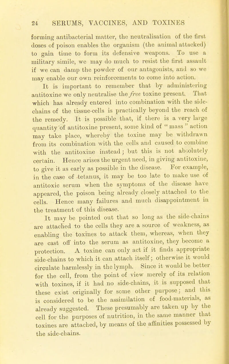 forming antibacterial matter, the neutralisation of the first closes of poison enables the organism (the animal attacked) to gain time to form its defensive weapons. To use a military simile, we may do much to resist the first assault if we can damp the powder of our antagonists, and so we may enable our own reinforcements to come into action. It is important to remember that by administering antitoxine we only neutralise the free toxine present. That which has already entered into combination with the side- chains of the tissue-cells is practically beyond the reach of the remedy. It is possible that, if there is a very large quantity'of antitoxine present, some kind of mass action may take place, whereby the toxine may be withdrawn from its combination with the cells and caused to combine with the antitoxine instead j but this is not absolutely certain. Hence arises the urgent need, in giving antitoxine, to give it as early as possible in the disease. For example, in the case of -tetanus, it may be too late to make use of antitoxic serum when the symptoms of the disease have appeared, the poison being already closely attached to the cells. Hence many failures and much disappointment in the treatment of this disease. It may be pointed out that so long as the side-chains are attached to the cells they are a source of weakness, as enabling the toxines to attack them, whereas, when they are cast off into the serum as antitoxine, they become a protection. A toxine can only act if it finds appropriate side-chains to which it can attach itself; otherwise it would circulate harmlessly in the lymph. Since it would be better for the cell, from the point of view merely of its relation with toxines, if it had no side-chains, it is supposed that these exist originally for some other purpose; and this is considered to be the assimilation of food-materials, as already suggested. These presumably are taken up by the cell for the purposes of nutrition, in the same manner that toxines are attached, by means of the affinities possessed by the side-chains.