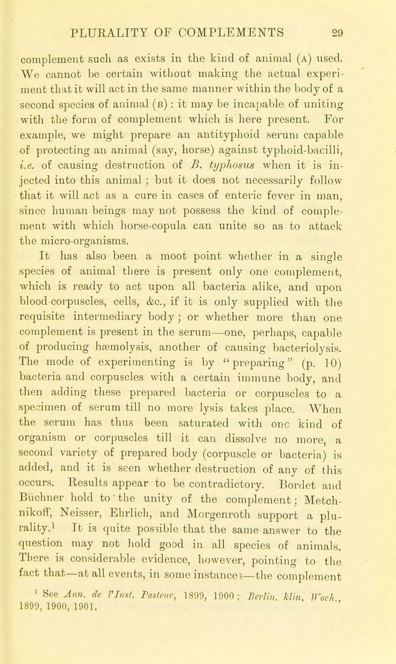 complement such as exists in the kind of animal (a) used. We cannot he certain without making the actual experi- ment that it will act in the same manner within the hody of a second species of animal (b) : it may be incapable of uniting with the form of complement which is here present. For example, we might prepare an antityphoid serum capable of protecting an animal (say, horse) against typhoid-bacilli, i.e. of causing destruction of B. typhosus when it is in- jected into this animal ; but it does not necessarily follow that it will act as a cure in cases of enteric fever in man, since human beings may not possess the kind of comple- ment with which horse-copula can unite so as to attack the micro-organisms. It has also been a moot point whether in a single species of animal there is present only one complement, which is ready to act upon all bacteria alike, and upon blood-corpuscles, cells, &c, if it is only supplied with the requisite intermediary body ; or whether more than one complement is present in the serum—one, perhaps, capable of producing haemolysis, another of causing bacteriolysis. The mode of experimenting is by  preparing (p. 10) bacteria and corpuscles with a certain immune body, and then adding these prepared bacteria or corpuscles to a specimen of serum till no more lysis takes place. When the serum has thus been saturated with one kind of organism or corpuscles till it can dissolve no more, a second variety of prepared body (corpuscle or bacteria) is added, and it is seen whether destruction of any of this occurs. Results appear to be contradictory. Bordet and Biichner hold to- the unity of the complement; Metch- nikoff, Neisser, Ehrlich, and Morgenroth support a plu- rality.1 It is quite possible that the same answer to the question may not hold good in all species of animals. There is considerable evidence, however, pointing to the fact that—at all events, in some instance?—the complement 1 See Ann. de Vlnst. Pasteur, 1809, 1900; Berlin. Min, Jl'oe/i 1899, 1900, 1901.
