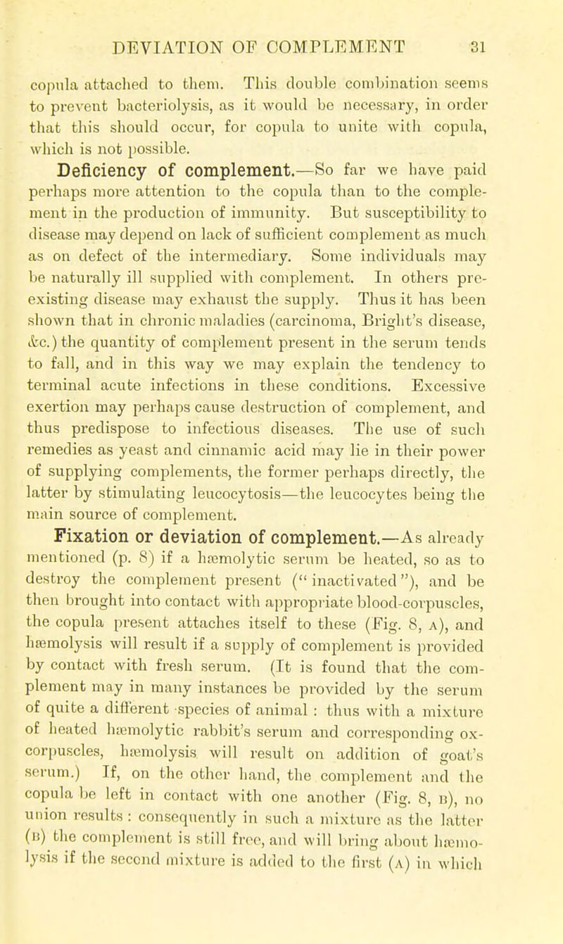 copula attached to them. This double combination seems to prevent bacteriolysis, as it would be necessary, in order that this should occur, for copula to unite with copula, which is not possible. Deficiency of complement.—So far we have paid perhaps more attention to the copula than to the comple- ment in the production of immunity. But susceptibility to disease may depend on lack of sufficient complement as much as on defect of the intermediary. Some individuals may be naturally ill supplied with complement. In others pre- existing disease may exhaust the supply. Thus it has been shown that in chronic maladies (carcinoma, Bright's disease, etc.) the quantity of complement present in the serum tends to fall, and in this way we may explain the tendency to terminal acute infections in these conditions. Excessive exertion may perhaps cause destruction of complement, and thus predispose to infectious diseases. The use of such remedies as yeast and cinnamic acid may lie in their power of supplying complements, the former perhaps directly, the latter by stimulating leucocytosis—the leucocytes being the main source of complement. Fixation or deviation of complement.—As already mentioned (p. 8) if a hamnolytic serum be heated, so as to destroy the complement present (inactivated), and be then brought into contact with appropriate blood-corpuscles, the copula present attaches itself to these (Fig. 8, a), and hemolysis will result if a supply of complement is provided by contact with fresh serum. (It is found that the com- plement may in many instances be provided by the serum of quite a different species of animal : thus with a mixture of heated hemolytic rabbit's serum and corresponding ox- corpuscles, haemolysis will result on addition of goat's serum.) If, on the other hand, the complement and the copula be left in contact with one another (Fig. 8, n), no union results : consequently in such a mixture as the latter (b) the complement is still free, and will bring about hsemo- lysis if the second mixture is added to the first (a) in which