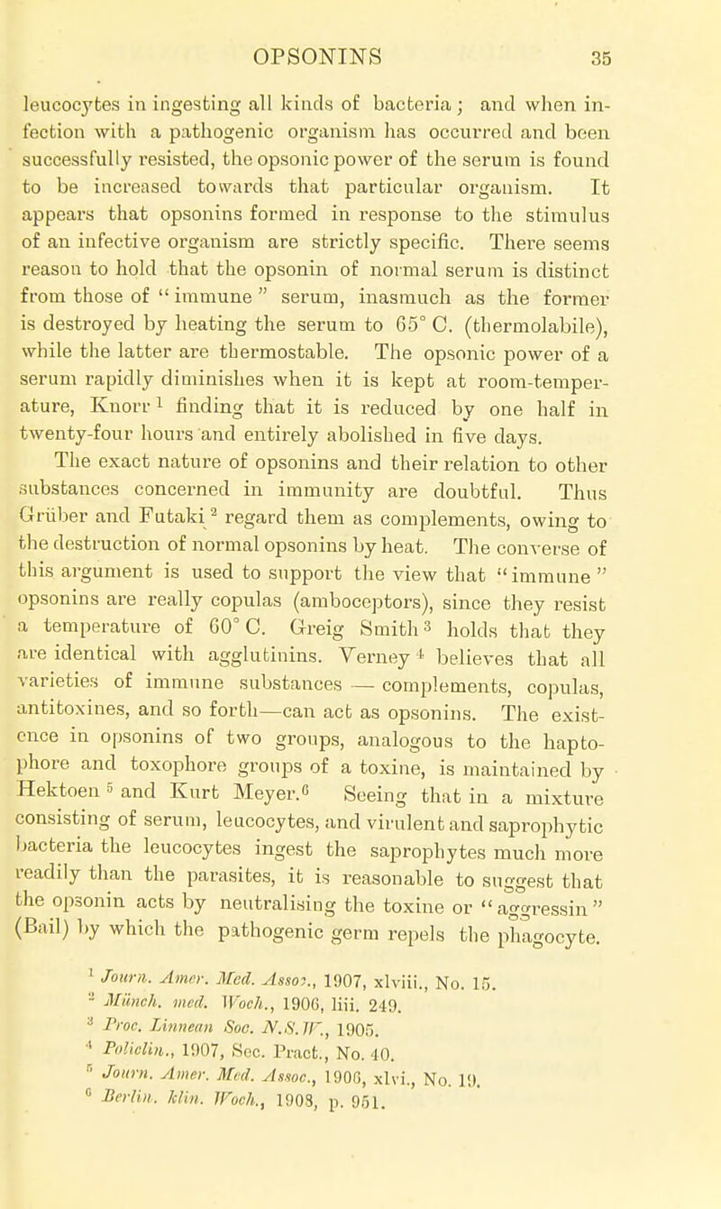 leucocytes in ingesting all kinds of bacteria ; and when in- fection with a pathogenic organism has occurred and been successfully resisted, the opsonic power of the serum is found to be increased towards that particular organism. It appears that opsonins formed in response to the stimulus of an infective organism are strictly specific. There seems reason to hold that the opsonin of normal serum is distinct from those of  immune  serum, inasmuch as the former is destroyed by heating the serum to 65° C. (thermolabile), while the latter are thermostable. The opsonic power of a serum rapidly diminishes when it is kept at room-temper- ature, Kuorr1 finding that it is reduced by one half in twenty-four hours and entirely abolished in five days. The exact nature of opsonins and their relation to other substances concerned in immunity are doubtful. Thus Griiber and Futaki2 regard them as complements, owing to the destruction of normal opsonins by heat. The converse of this argument is used to support the view that immune  opsonins are really copulas (amboceptors), since they resist a temperature of GO C. Greig Smith3 holds that they are identical with agglutinins. Verney4 believes that all varieties of immune substances — complements, copulas, antitoxines, and so forth—can act as opsonins. The exist- ence in opsonins of two groups, analogous to the hapto- phore and toxophore groups of a toxine, is maintained by Hektoen 5 and Kurt Meyer.« Seeing that in a mixture consisting of serum, leucocytes, and virulent and saprophytic bacteria the leucocytes ingest the saprophytes much more readily than the parasites, it is reasonable to suggest that the opsonin acts by neutralising the toxine or  aggressin  (Bail) by which the pathogenic germ repels the phagocyte. 1 Jom-n. Amur. Med. Assot., 1907, xlviii., No. 16. a Munch, med. Woch., 1906, liii. 249. 3 Proc, Linnean Soo. 2V.S.JI'., 1905. 4 Policlin., 1907, Soc. Pracfc., No. 40. 5 Journ. Amer. Med. Assoc., 1900, xlvi., No. 19. 0 Berlin, him. Woch., 1903, p. 951.