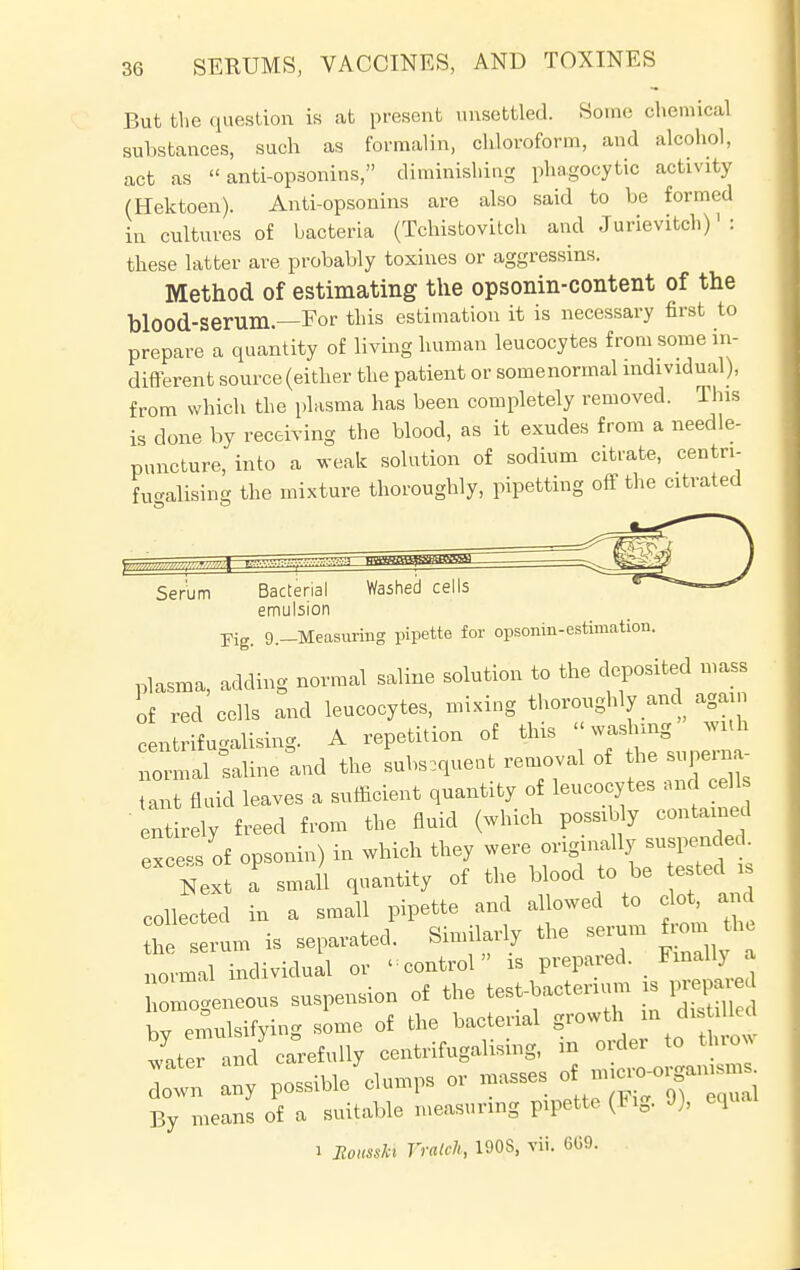 But the question is at present unsettled. Some chemical substances, such as formalin, chloroform, and alcohol, act as  anti-opsonins, diminishing phagocytic activity (Hektoen). Anti-opsonins are also said to be formed in cultures of bacteria (Tchistovitch and Jurievitch)1 : these latter are probably toxines or aggressins. Method of estimating the opsonin-content of the blood-Serum—For this estimation it is necessary first to prepare a quantity of living human leucocytes from some in- different source (either the patient or somenormal individual), from which the plasma has been completely removed. This is done by receiving the blood, as it exudes from a needle- puncture, into a weak solution of sodium citrate, centri- fucvalising the mixture thoroughly, pipetting off the citrated Serum Bacterial Washed cells <c emulsion Kg. 9._Measuring pipette for opsomn-estimation. plasma, adding normal saline solution to the deposited mass of red cells and leucocytes, mixing thoroughly and again Legalising. A repetition of this «washing with normal Valine and the subsequent removal of the superna- tant fluid leaves a sufficient quantity of leucocytes and cell entirely freed from the fluid (which possibly contained exce of opsonin) in which they were originally suspended. Next a small quantity of the blood to be tested » collected in a small pipette and allowed to clot, and he serum is separated. Similarly the serum from h normal individual or -control is prepared Fmallj a rgeneous suspension of the test-bacterium is prepay bv emulsifying some of the bacterial growth m filled tater and ciefully centrifugalising, in order to thro, ZTn any possible Slumps or masses „—_ By means of a suitable measuring pipette (tig. J), equ i Bousski Vralch, 190S, vii. 6G9.