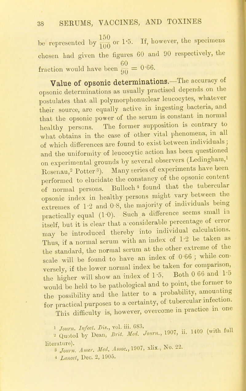 be represented by ^ or 1*5. If, however, the specimens chosen had given the figures 60 and 90 respectively, the GO _ fraction would have been (jy = U'bo. Value of opsonic determinations.—The accuracy of opsonic determinations as usually practised depends on the postulates that all polymorphonuclear leucocytes, whatever their source, are equally active in ingesting bacteria, and that the opsonic power of the serum is constant in normal healthy persons. The former supposition is contrary to what obtains in the case of other vital phenomena, m all of which differences are found to exist between individuals j and the uniformity of leucocytic action has been questioned on experimental grounds by several observers (Ledingham.i Rosenau,2 Potter 3). Many series of experiments have been performed to elucidate the constancy of the opsonic content of normal persons. Bulloch* found that the tubercular opsonic index in healthy persons might vary between the extremes of 1-2 and 0 8, the majority of individuals being practically equal (1-0). Such a difference seems small in itself, but it is clear that a considerable percentage of error may be introduced thereby into individual calculations. Thus if a normal serum with an index of 1-2 be taken as the standard, the normal serum at the other extreme of the scale will be found to have an index of 0 66 ; while con- versely, if the lower normal index be taken for comparison, the higher will show an index of 1 S\ Both 0 66 and 1-5 would be held to be pathological and to point, the former to the possibility and the latter to a probability, amounting for practical purposes to a certainty, of tubercular infection. This difficulty is, however, overcome in practice m one i Tourn Infect. Sis., vol. iii. 683. „ - Quoted by Dean, But. Med. Jo«„,, 1907, 0. 1409 full literature). i Journ. Amcr. Med. .W., 1907, xlix., No. 22. * Lancet, Dee. 2, 1905.