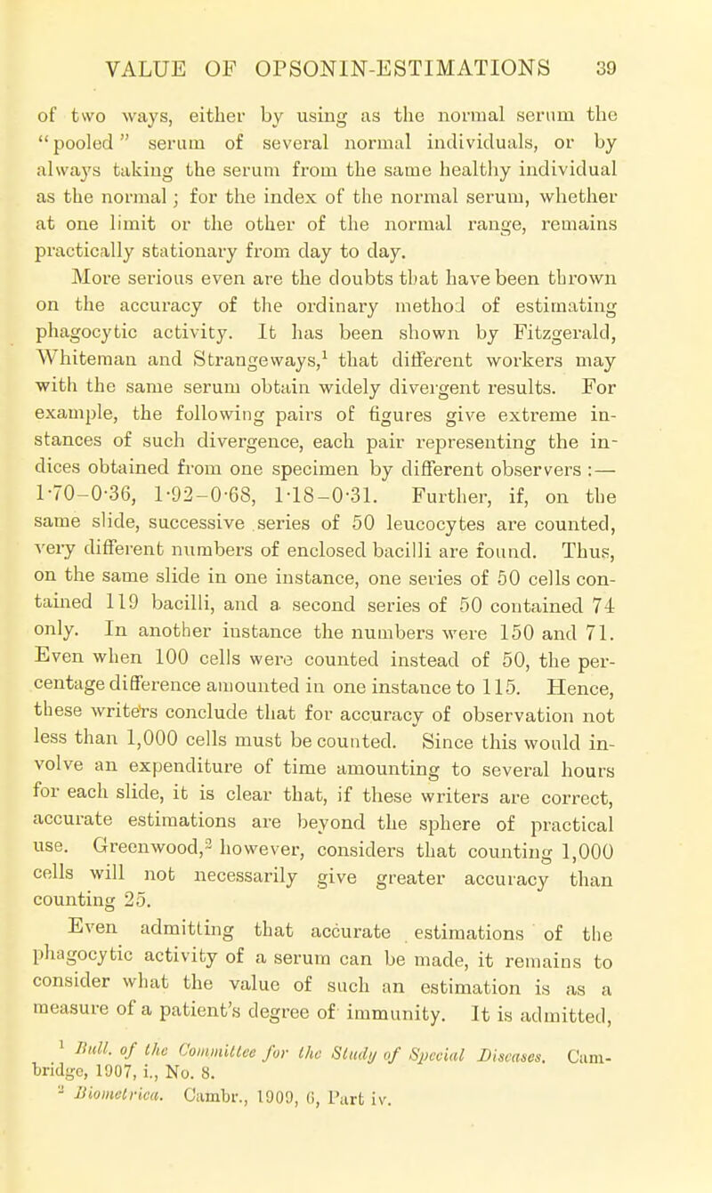 of two ways, either by using as the normal serum the pooled serum of several normal individuals, or by always taking the serum from the same healthy individual as the normal; for the index of the normal serum, whether at one limit or the other of the normal range, remains practically stationary from day to day. More serious even are the doubts that have been thrown on the accuracy of the ordinary method of estimating phagocytic activity. It has been shown by Fitzgerald, Whiteman and Strangeways,1 that different workers may with the same serum obtain widely divergent results. For example, the following pairs of figures give extreme in- stances of such divergence, each pair representing the in- dices obtained from one specimen by different observers :— 1-70-0-36, 1-92-0-68, 1-18-0-31. Further, if, on the same slide, successive series of 50 leucocytes are counted, very different numbers of enclosed bacilli are found. Thus, on the same slide in one instance, one series of 50 cells con- tained 119 bacilli, and a second series of 50 contained 74 only. In another instance the numbers were 150 and 71. Even when 100 cells were counted instead of 50, the per- centage difference amounted in one instance to 115. Hence, these writers conclude that for accuracy of observation not less than 1,000 cells must be counted. Since this would in- volve an expenditure of time amounting to several hours for each slide, it is clear that, if these writers are correct, accurate estimations are beyond the sphere of practical use. Greenwood,3 however, considers that counting 1,000 cells will not necessarily give greater accuracy than counting 25. Even admitting that accurate estimations of the phagocytic activity of a serum can be made, it remains to consider what the value of such an estimation is as a measure of a patient's degree of immunity. It is admitted, 1 Ifull. of the Committee for the Study of Special Diseases. Cam- bridge, 1907, i., No. 8. - JJiometrica. Cambr., 1909, (i, Tart iv.