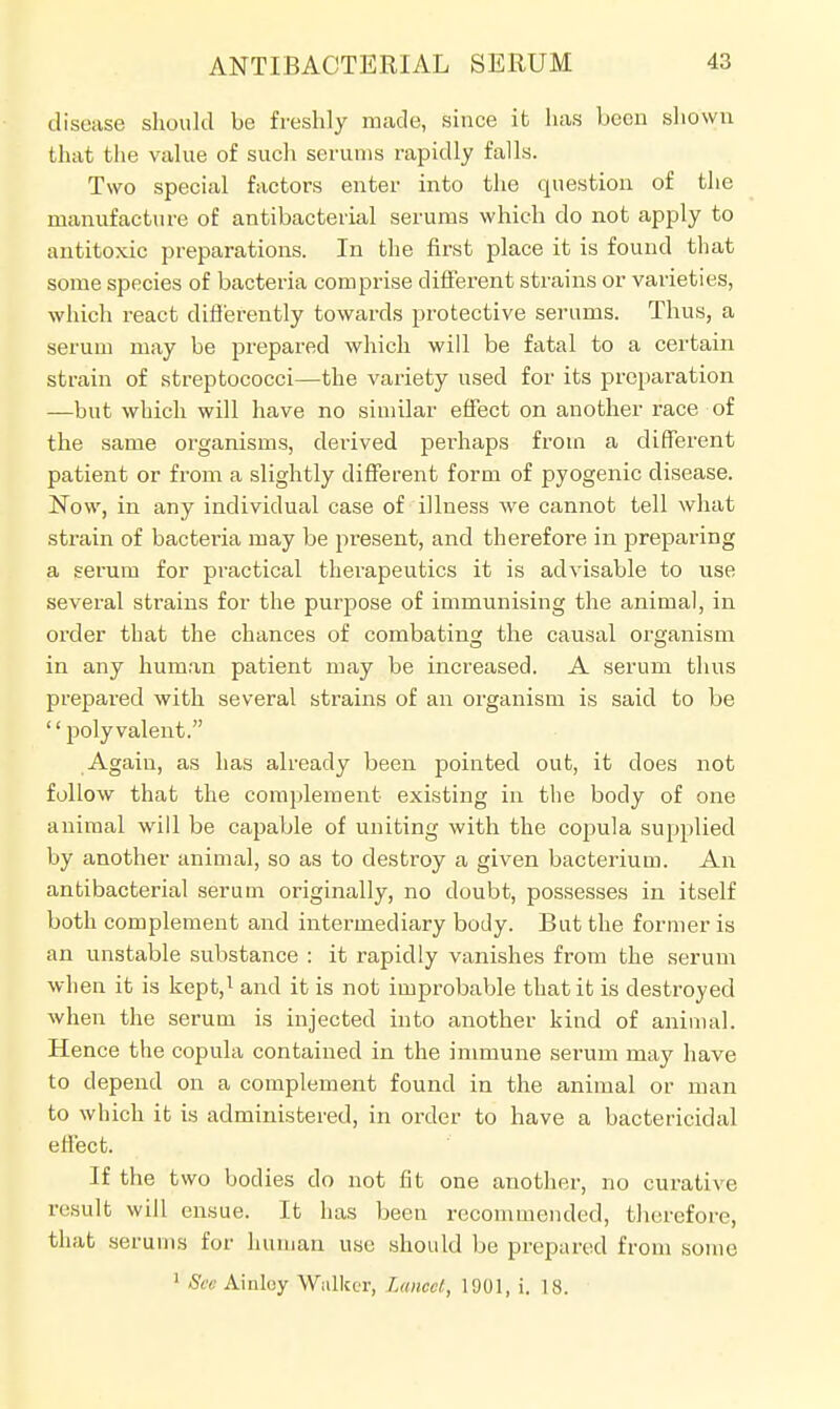disease should be freshly made, since it has been shown that the value of such serums rapidly falls. Two special factors enter into the question of the manufacture of antibacterial serums which do not apply to antitoxic preparations. In the first place it is found that some species of bacteria comprise different strains or varieties, which react differently towards protective serums. Thus, a serum may be prepared which will be fatal to a certain strain of streptococci—the variety used for its preparation —but which will have no similar effect on another race of the same organisms, derived perhaps from a different patient or from a slightly different form of pyogenic disease. Now, in any individual case of illness we cannot tell what strain of bacteria may be present, and therefore in preparing a serum for practical therapeutics it is advisable to use several strains for the purpose of immunising the animal, in order that the chances of combating the causal organism in any human patient may be increased. A serum thus prepared with several strains of an organism is said to be polyvalent. Again, as has already been pointed out, it does not follow that the complement existing in the body of one animal will be capable of uniting with the copula supplied by another animal, so as to destroy a given bacterium. An antibacterial serum originally, no doubt, possesses in itself both complement and intermediary body. But the former is an unstable substance : it rapidly vanishes from the serum when it is kept,1 and it is not improbable that it is destroyed when the serum is injected into another kind of animal. Hence the copula contained in the immune serum may have to depend on a complement found in the animal or man to which it is administered, in order to have a bactericidal effect. If the two bodies do not fit one another, no curative result will ensue. It has been recommended, therefore, that serums for human use should be prepared from some 1 See Ainloy Walker, Lance!., 1001, i. 18.