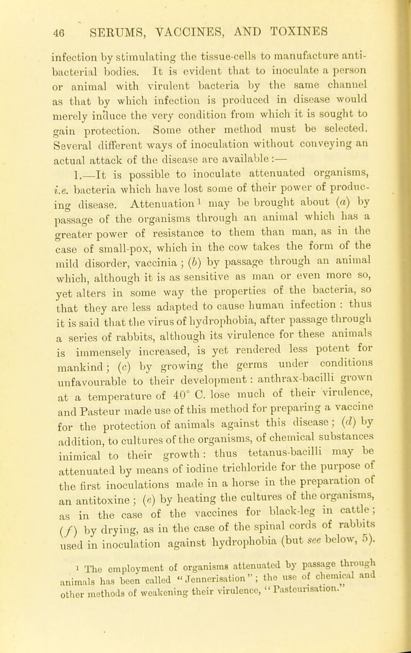 infection by stimulating the tissue-cells to manufacture anti- bacterial bodies. It is evident that to inoculate a person or animal with virulent bacteria by the same channel as that by which infection is produced in disease would merely incluce the very condition from which it is sought to gain protection. Some other method must be selected. Several different ways of inoculation without conveying an actual attack of the disease are available:— 1. It is possible to inoculate attenuated organisms, i.e. bacteria which have lost some of their power of produc- ing disease. Attenuation1 may be brought about (a) by passage of the organisms through an animal which has a greater power of resistance to them than man, as in the case of small-pox, which in the cow takes the form of the mild disorder, vaccinia ; (b) by passage through an animal which, although it is as sensitive as man or even more so, yet alters in some way the properties of the bacteria, so that they are less adapted to cause human infection : thus it is said that the virus of hydrophobia, after passage through a series of rabbits, although its virulence for these animals is immensely increased, is yet rendered less potent for mankind; (c) by growing the germs under conditions unfavourable to their development: anthrax-bacilli grown at a temperature of 40° C. lose much of their virulence, and Pasteur made use of this method for preparing a vaccine for the protection of animals against this disease; (d) by addition, to cultures of the organisms, of chemical substances inimical to their growth: thus tetanus-bacilli may be attenuated by means of iodine trichloride for the purpose of the first inoculations made in a horse in the preparation of an antitoxine ; (e) by heating the cultures of the organisms, as in the case of the vaccines for black-leg in cattle; (/) by drying, as in the case of the spinal cords of rabbits used in inoculation against hydrophobia (but see below, 5). i The employment of organisms attenuated by passage through animals has been called  Jenncrisation ; the use of chemical and other methods of weakening their virulence,  Pasteur.sation.