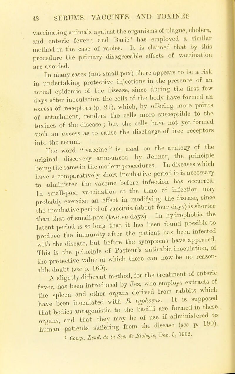 vaccinating animals against the organisms of plague, cholera, and enteric fever ; and Baric1 lias employed a similar method in the case of rallies. It is claimed that by this procedure the primary disagreeable effects of vaccination are avoided. In many cases (not small-pox) there appears to be a risk in undertaking protective injections in the presence of an actual epidemic of the disease, since during the first few clays after inoculation the cells of the body have formed an excess of receptors (p. 21), which, by offering more points of attachment, renders the cells more susceptible to the toxines of the disease ; but the cells have not yet formed such an excess as to cause the discharge of free receptors into the serum. The word  vaccine is used on the analogy ot the original discovery announced by Jenner, the principle bein the same in the modern procedures. In diseases which have°a comparatively short incubative period it is necessary to administer the vaccine before infection has occurred. In small-pox, vaccination at the time of infection may probably exercise an effect in modifying the disease, since the incubative period of vaccinia (about four days) is shorter than that of small-pox (twelve days). In hydrophobia the latent period is so long that it has been found possible to produce the immunity after the patient has been infected with the disease, but before the symptoms have appeared This is the principle of Pasteur's antirabic inoculation, ot the protective value of which there can now be no reason- able doubt (see p. 160). A sightly different method, for the treatment of enteric fever, has been introduced by Jez, who employs extracts of the spleen and other organs derived from rabbits which have been inoculated with B. typhosus. It is supposed that bodies antagonistic to the bacilli are formed m these organs, and that they may be of use if administered to human patients suffering from the disease (see p. 190). i Comp. Bend, tie la Soc. dc Biologie, Dec. 5, 1902.