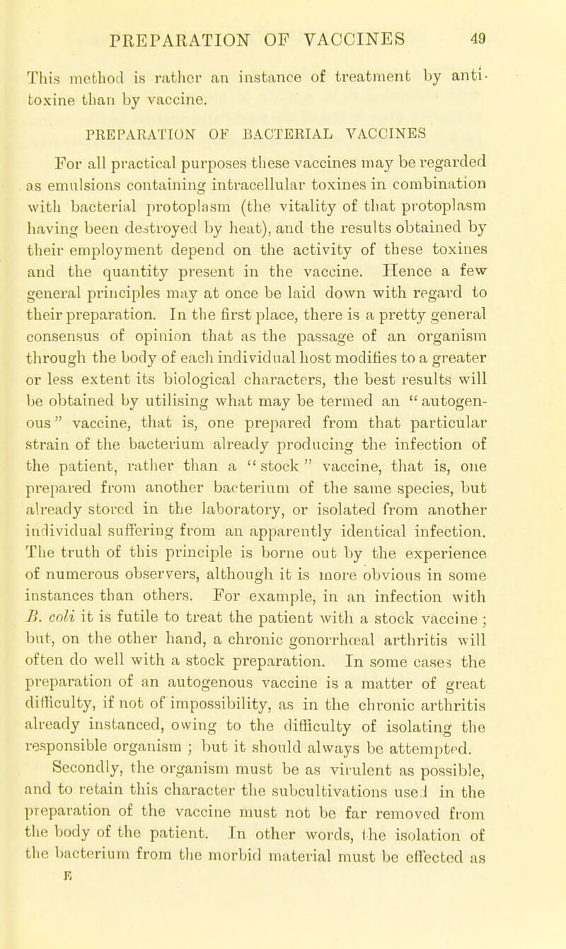 This method is rather an instance of treatment by anti- toxine than by vaccine. PREPARATION OF BACTERIAL VACCINES For all practical purposes these vaccines may be regarded os emulsions containing intracellular toxines in combination with bacterial protoplasm (the vitality of that protoplasm having been destroyed by heat), and the results obtained by their employment depend on the activity of these toxines and the quantity present in the vaccine. Hence a few general principles may at once be laid down with regard to their preparation. In the first place, there is a pretty general consensus of opinion that as the passage of an organism through the body of each individual host modifies to a greater or less extent its biological characters, the best results will be obtained by utilising what may be termed an autogen- ous vaccine, that is, one prepared from that particular strain of the bacterium already producing the infection of the patient, rather than a stock vaccine, that is, one prepared from another bacterium of the same species, but already stored in the laboratory, or isolated from another individual suffering from an apparently identical infection. The truth of this principle is borne out by the experience of numerous observers, although it is more obvious in some instances than others. For example, in an infection with B. coli it is futile to treat the patient with a stock vaccine; but, on the other hand, a chronic gonorrhceal arthritis will often do well with a stock preparation. In some cases the preparation of an autogenous vaccine is a matter of great dilliculty, if not of impossibility, as in the chronic arthritis already instanced, owing to the difficulty of isolating the responsible organism ; but it should always be attempted. Secondly, the organism must be as virulent as possible, and to retain this character the subcultivations used in the preparation of the vaccine must not be far removed from the body of the patient. In other words, the isolation of the bacterium from the morbid material must be effected as R