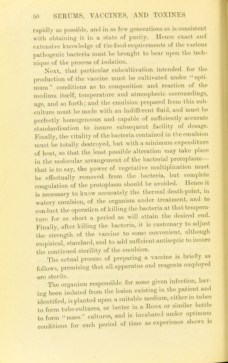 rapidly as possible, and in as few generations as is consistent with obtaining it in a state of purity. Hence exact and extensive knowledge of the food-requirements of the various pathogenic bacteria must be brought to bear upon the tech- nique of the process of isolation. Next, that particular subcultivation intended for the production of the vaccine must be cultivated under opti- mum conditions as to composition and reaction of the medium itself, temperature and atmospheric surroundings, age, and so forth; and the emulsion prepared from this sub- culture must be made with an indifferent fluid, and must be perfectly homogeneous and capable of sufficiently accurate standardisation to insure subsequent facility of dosage. Finally, the vitality of the bacteria contained in the emulsion must be totally destroyed, but with a minimum expenditure of heat, so that the least possible alteration may take place in the molecular arrangement of the bacterial protoplasm— that is to say, the power of vegetative multiplication must be effectually removed from the bacteria, but complete coagulation of the protoplasm should be avoided. Hence it is necessary to know accurately the thermal death-point, in watery emulsion, of the organism under treatment, and to conduct the operation of killing the bacteria at that tempera- ture for as short a period as will attain the desired end. Finally, after killing the bacteria, it is customary to adjust the strength of the vaccine to some convenient, although empiricaCstandard, and to add sufficient antiseptic to insure the continued sterility of the emulsion. The actual process of preparing a vaccine is briefly as follows, premising that all apparatus and reagents employed are sterile. _ . The organism responsible for some given infection, hav- ing been isolated from the lesion existing in the patient and identified, is planted upon a suitable medium, either in tubes to form tube-cultures, or better in a Roux or similar bottle to form mass cultures, and is incubated under optimum conditions for such period of time as experience shows ia