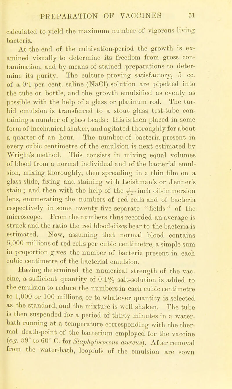 calculated to yield the maximum number of vigorous living bacteria. At the end of the cultivation-period the growth is ex- amined visually to determine its freedom from gross con- tamination, and by means of stained preparations to deter- mine its purity. The culture proving satisfactory, 5 cc. of a 0-l per cent, saline (NaCl) solution are pipetted into the tube or bottle, and the growth emulsified as evenly as possible with the help of a glass or platinum rod. The tur- bid emulsion is transferred to a stout glass test-tube con- taining a number of glass beads : this is then placed in some form of mechanical shaker, and agitated thoroughly for about a quarter of an hour. The number of bacteria present in every cubic centimetre of the emulsion is next estimated by Wright's method. This consists in mixing equal volumes of blood from a normal individual and of the bacterial emul- sion, mixing thoroughly, then spreading in a thin film on a glass slide, fixing and staining with Leishman's or Jenner's stain; and then with the help of the T^-inch oil-immersion lens, enumerating the numbers of red cells and of bacteria respectively in some twenty-five separate fields of the microscope. From the numbers thus recorded an average is struck and the ratio the red blood-discs bear to the bacteria is estimated. Now, assuming that normal blood contains 5,000 millions of red cells per cubic centimetre, a simple sum in proportion gives the number of bacteria present in each cubic centimetre of the bacterial emulsion. Having determined the numerical strength of the vac- cine, a sufficient quantity of 0-1% salt-solution is added to the emulsion to reduce the numbers in each cubic centimetre to 1,000 or 100 millions, or to whatever quantity is selected as the standard, and the mixture is well shaken. The tube is then suspended for a period of thirty minutes in a water- bath running at a temperature corresponding with the ther- mal death-point of the bacterium employed for the vaccine {e.g. 59° to G0° C. for Staphylococcus aureus). After removal from the water-bath, loopfuls of the emulsion are sown