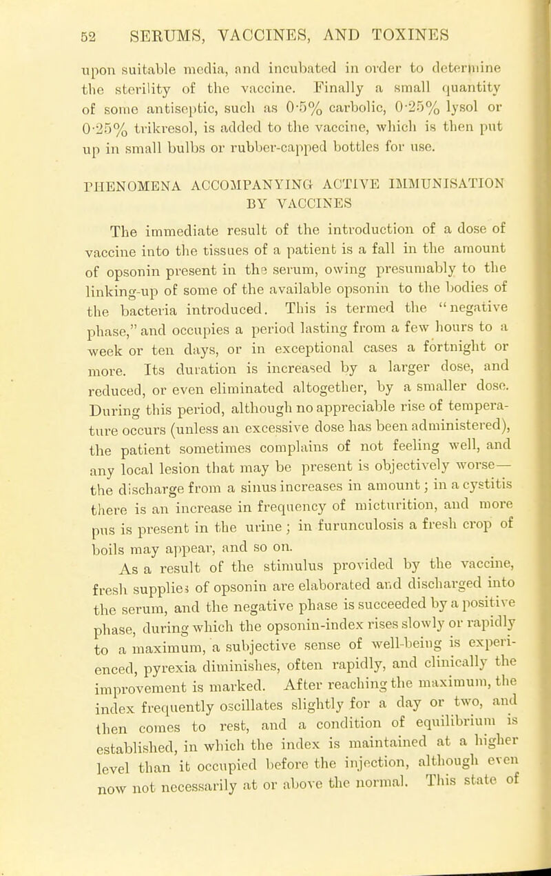 upon suitable media, and incubated in order to determine the sterility of the vaccine. Finally a small quantity of some antiseptic, such as 05% carbolic, 0-25% lysol or 0-25% trikresol, is added to the vaccine, which is then put up in small bulbs or rubber-capped bottles for use. THENOMENA ACCOMPANYING ACTIVE IMMUNISATION BY VACCINES The immediate result of the introduction of a dose of vaccine into the tissues of a patient is a fall in the amount of opsonin present in the serum, owing presumably to the linking-up of some of the available opsonin to the bodies of the bacteria introduced. This is termed the negative phase, and occupies a period lasting from a few hours to a week or ten days, or in exceptional cases a fortnight or more. Its duration is increased by a larger dose, and reduced, or even eliminated altogether, by a smaller dose. During this period, although no appreciable rise of tempera- ture occurs (unless an excessive dose has been administered), the patient sometimes complains of not feeling well, and any local lesion that may be present is objectively worse— the discharge from a sinus increases in amount; in a cystitis there is an increase in frequency of micturition, and more pus is present in the urine ; in furunculosis a fresh crop of boils may appear, and so on. As a result of the stimulus provided by the vaccine, fresh supplies of opsonin are elaborated and discharged into the serum, and the negative phase is succeeded by a positive phase, during which the opsonin-index rises slowly or rapidly to a maximum, a subjective sense of well-being is experi- enced, pyrexia diminishes, often rapidly, and clinically the improvement is marked. After reaching the maximum, the index frequently oscillates slightly for a day or two, and then comes to rest, and a condition of equilibrium is established, in which the index is maintained at a higher level than it occupied before the injection, although even now not necessarily at or above the normal. This state of