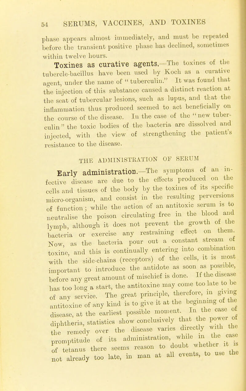 phase appeal's almost immediately, and must be repeated before the transient positive phase has declined, sometimes within twelve hours. Toxines as curative agents—The toxines of the tubercle-bacillus have been used by Koch as a curative agent, under the name of tuberculin. It was found that the injection of this substance caused a distinct reaction at the seat of tubercular lesions, such as lupus, and that the inrlammation thus produced seemed to act beneficially on the course of the disease. In the case of the new tuber- culin the toxic bodies of the bacteria are dissolved and injected, with the view of strengthening the patient's resistance to the disease. THE ADMINISTRATION OF SERUM Early administration.—The symptoms of an in- fective disease are due to the effects produced on the cells and tissues of the body by the toxines of its specific micro-organism, and consist in the resulting perversions of function; while the action of an antitoxic serum is to neutralise the poison circulating free in the blood and lymph, although it does not prevent the growth of the bacteria or exercise any restraining effect on them Now as the bacteria pour out a constant stream ot toxine and this is continually entering into combination with the side-chains (receptors) of the cells, it is most important to introduce the antidote as soon as possible, bef ore any great amount of mischief is done. If the disease has too long a start, the antitoxine may come too late to be of any service. The great principle, therefore, m giving antitoxine of any kind is to give it at the beginning of the disease, at the earliest possible moment In the case of diphtheria, statistics show conclusively that he power o the remedy over the disease varies direct y with tin promptitude of its administration while jatt. — of tetanus there seems reason to doubt whether it is not already too late, in man at all events, to use the