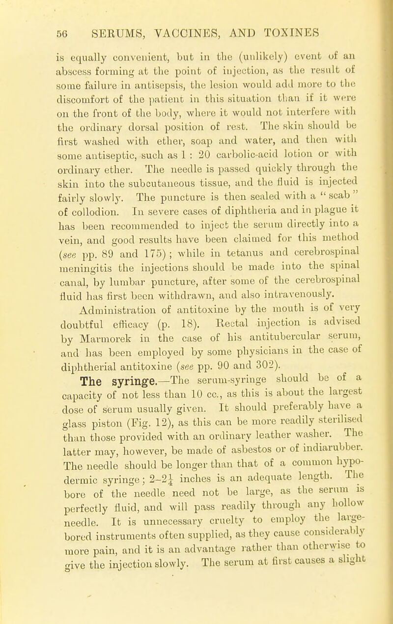 is equally convenient, but in the (unlikely) event of an abscess forming at the point of injection, as the result of some failure in antisepsis, the lesion would add more to the discomfort of the patient in this situation than if it wen: on the front of the body, where it would not interfere with the ordinary dorsal position of rest. The skin should be first washed with ether, soap and water, and then with some antiseptic, such as 1 : 20 carbolic-acid lotion or with ordinary ether. The needle is passed quickly through the skin into the subcutaneous tissue, and the fluid is injected fairly slowly. The puncture is then sealed with a  scab  of collodion. In severe cases of diphtheria and in plague it has been recommended to inject the serum directly into a vein, and good results have been claimed for this method (see pp. 89 and 175) ; while in tetanus and cerebrospinal meningitis the injections should be made into the spinal canal, by lumbar puncture, after some of the cerebrospinal fluid has first been withdrawn, and also intravenously. Administration of antitoxine by the mouth is of very doubtful efficacy (p. 18). Rectal injection is advised by Marmorek in the case of his antitubercular serum, and has been employed by some physicians in the case of diphtherial antitoxine (see pp. 90 and 302). The Syringe.—The serum-syringe should be of a capacity of not less than 10 cc, as this is about the largest close of serum usually given. It should preferably have a glass piston (Fig. 12), as this can be more readily sterilised than those provided with an ordinary leather washer. The latter may, however, be made of asbestos or of indiarubber. The needle should be longer than that of a common hypo- dermic syringe; 2-2{ inches is an adequate length. The bore of the needle need not be large, as the serum is perfectly fluid, and will pass readily through any hollow needle. It is unnecessary cruelty to employ the large- bored instruments often supplied, as they cause considerably more pain, and it is an advantage rather than otherwise bo give the injection slowly. The serum at first causes a slight