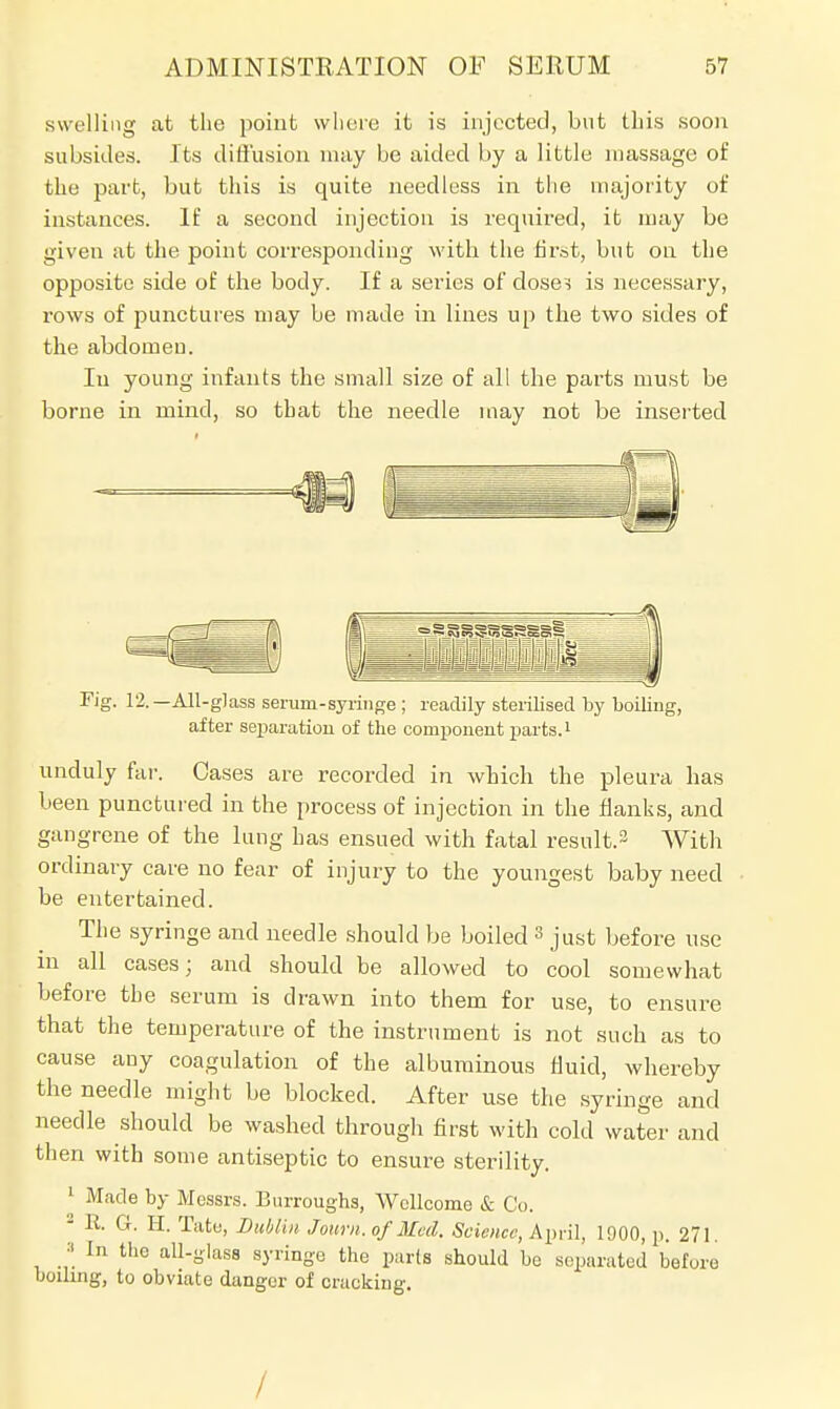 swelling at the point where it is injected, but this soon subsides. Its diffusion may be aided by a little massage of the part, but this is quite needless in the majority of instances. If a second injection is required, it may be given at the point corresponding with the first, but oa the opposite side of the body. If a series of doses is necessary, rows of punctures may be made in lines up the two sides of the abdomen. In young infants the small size of all the parts must be borne in mind, so that the needle may not be inserted Tig. 12.—All-glass serum-syringe ; readily sterilised by boiling, after separation of the component parts.1 unduly far. Oases are recorded in which the pleura has been punctured in the process of injection in the flanks, and gangrene of the lung has ensued with fatal result.3 With ordinary care no fear of injury to the youngest baby need be entertained. The syringe and needle should be boiled 3 just before use in all cases; and should be allowed to cool somewhat before the serum is drawn into them for use, to ensure that the temperature of the instrument is not such as to cause any coagulation of the albuminous fluid, whereby the needle might be blocked. After use the syringe and needle should be washed through first with cold water and then with some antiseptic to ensure sterility. 1 Made by Messrs. Burroughs, Wellcome & Co. • R. G. H. Tate, Dublin Joum.of Med. Science, April, 1900, p. 271. :| in the all-glass syringe the parts should be separated before boiling, to obviate danger of cracking. /