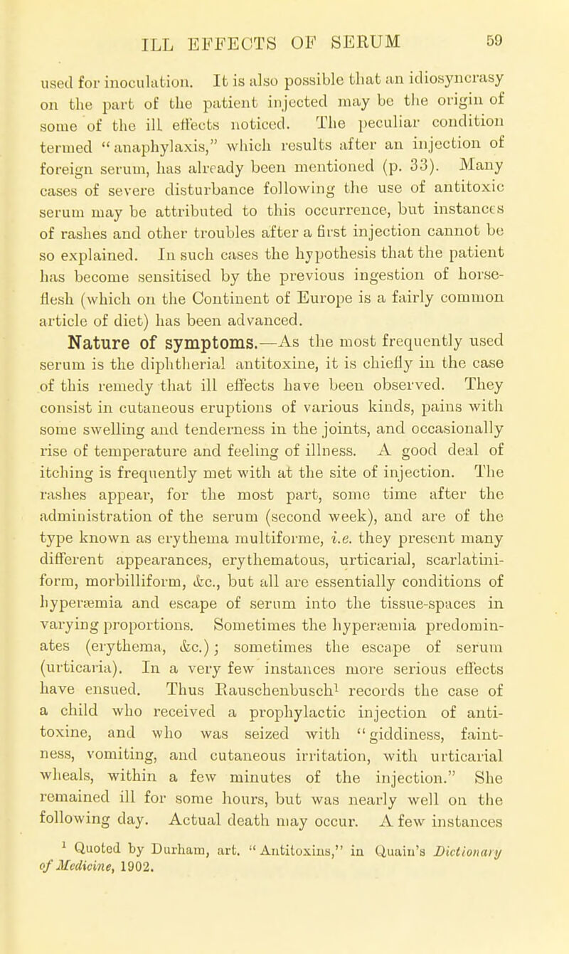 used for inoculation. It is also possible that an idiosyncrasy on the part of the patient injected may be the origin of some of the ill effects noticed. The peculiar condition termed anaphylaxis, which results after an injection of foreign serum, has already been mentioned (p. 33). Many cases of severe disturbance following the use of antitoxic serum may be attributed to this occurrence, but instances of rashes and other troubles after a first injection cannot be so explained. In such cases the hypothesis that the patient has become sensitised by the previous ingestion of horse- flesh (which on the Continent of Europe is a fairly common article of diet) has been advanced. Nature Of symptoms.—As the most frequently used serum is the diphtherial antitoxine, it is chiefly in the case of this remedy that ill effects have been observed. They consist in cutaneous eruptions of various kinds, pains with some swelling and tenderness in the joints, and occasionally rise of temperature and feeling of illness. A good deal of itching is frequently met with at the site of injection. The rashes appear, for the most part, some time after the administration of the serurn (second week), and are of the type known as erythema multiforme, i.e. they present many different appearances, erythematous, urticarial, scarlatini- form, morbilliform, dec, but all are essentially conditions of hyperajmia and escape of serum into the tissue-spaces in varying proportions. Sometimes the hyperemia predomin- ates (erythema, &c.); sometimes the escape of serum (urticaria). In a very few instances more serious effects have ensued. Thus Piauschenbusch1 records the case of a child who received a prophylactic injection of anti- toxine, and who was seized with giddiness, faint- ness, vomiting, and cutaneous irritation, with urticarial wheals, within a few minutes of the injection. She remained ill for some hours, but was nearly well on the following day. Actual death may occur. A few instances 1 Quoted by Durham, art. Antitoxins, in Quaiu'a Bktionaiy of Medicine, 1902.