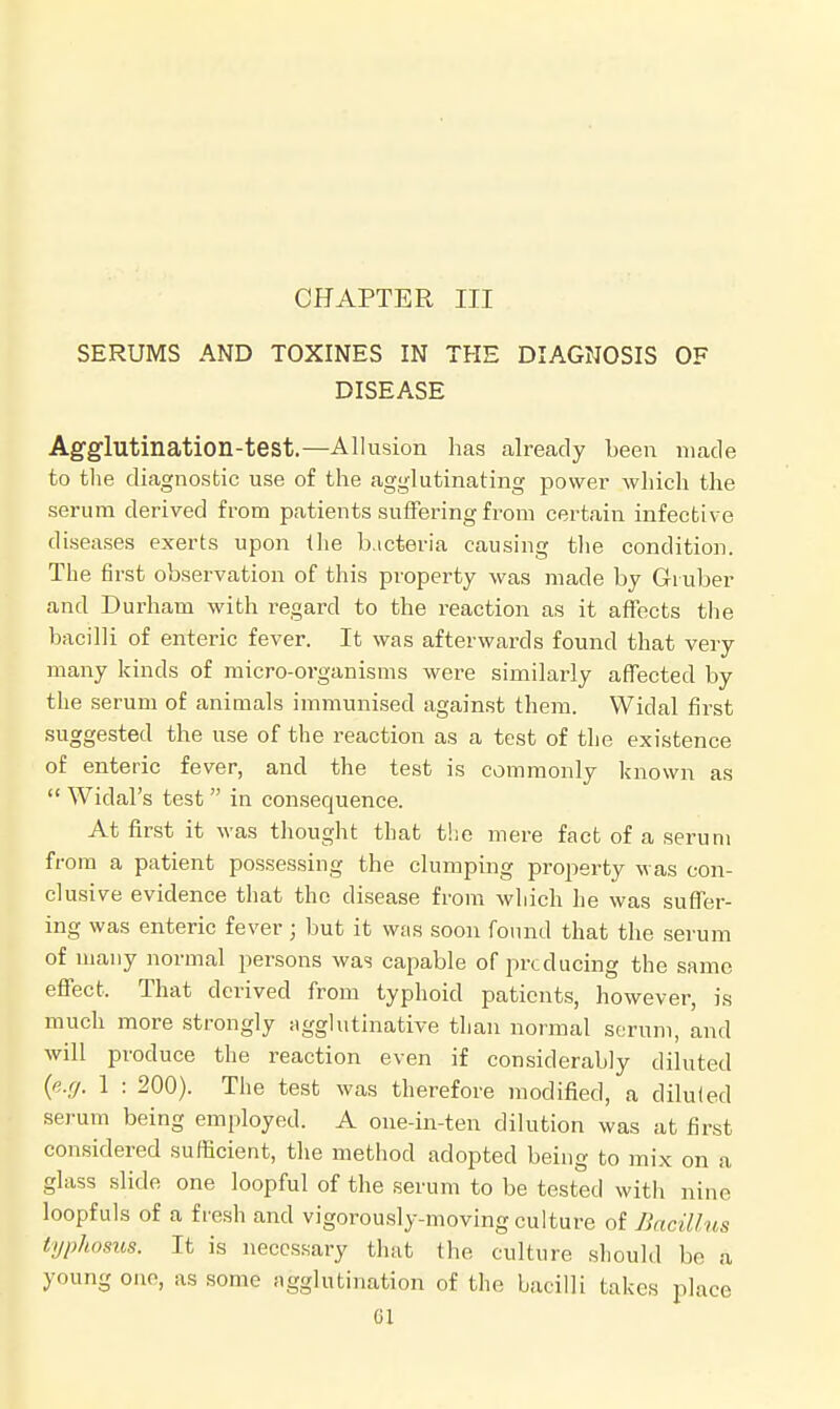 SERUMS AND TOXINES IN THE DIAGNOSIS OF DISEASE Agglutination-test.—Allusion has already been made to the diagnostic use of the agglutinating power which the serum derived from patients suffering from certain infective diseases exerts upon the bacteria causing the condition. The first observation of this property was made by Gruber and Durham with regard to the reaction as it affects the bacilli of enteric fever. It was afterwards found that very many kinds of niicro-organisms were similarly affected by the serum of animals immunised against them. Widal first suggested the use of the reaction as a test of the existence of enteric fever, and the test is commonly known as  Wiclal's test  in consequence. At first it was thought that the mere fact of a serum from a patient possessing the clumping property was con- clusive evidence that the disease from which he was suffer- ing was enteric fever; but it was soon found that the serum of many normal persons was capable of producing the same effect, That derived from typhoid patients, however, is much more strongly agglutinative than normal serum, and will produce the reaction even if considerably diluted {e.g. 1 : 200). The test was therefore modified, a diluled serum being employed. A one-in-ten dilution was at first considered sufficient, the method adopted being to mix on a glass slide one loopful of the serum to be tested with nine loopfuls of a fresh and vigorously-moving culture of Bacillus typhosus. It is necessary that the culture should bo a young one, as some agglutination of the bacilli takes place