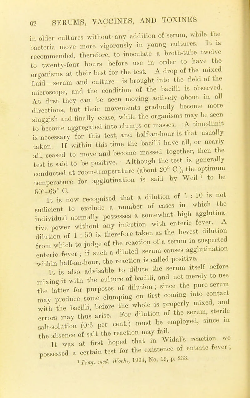 in older cultures without any addition of serum, while the bacteria move more vigorously in young cultures. It is recommended, therefore, to inoculate a broth-tube twelve to twenty-four hours before use in order to have the organisms at their best for the test. A drop of the mixed fluid—serum and culture-is brought into the field ot the microscope, and the condition of the bacilli is observed At first they can be seen moving actively about in all directions, but their movements gradually become more sluc-ish and finally cease, while the organisms may be seen to become aggregated into clumps or masses. A time-limit is necessary for this test, and balf-an-hour is that usual y taken If within this time the bacilli have all, or nearly all ceased to move and become massed together, then the test is said to be positive. Although the test is generally conducted at room-temperature (about 20° C), the optimum temperature for agglutination is said by Vv eil to be 60° 6-5° 0 It is now recognised that a dilution of 1 : 10 is not sufficient to exclude a number of cases in which the individual normally possesses a somewhat high agglutina- tive power without any infection with enteric ever A dilution of 1 : 50 is therefore taken as the lowest dilution from which to judge of the reaction of a serum m suspec ted enteric fever; if such a diluted serum causes agglutination within half-an-hour, the reaction is called positive. It is also advisable to dilute the serum itself befoie mixin<* it with the culture of bacilli, and not merely to use ^e latter for purposes of dilution; since the pure serum may produce some clumping on first coming into contact with the bacilli, before the whole is properly mixed and may thus arise. For dilution of the serum, sterde ^-solution (0-6 per cent.) must be employed, since m +1,p absence of salt the reaction may tail. theit r at first hoped that in WidaVs reaction possessed a certain test for the existence of enteric fever, i Prog. vied. Woch., 1901, No. 10, p. 233.