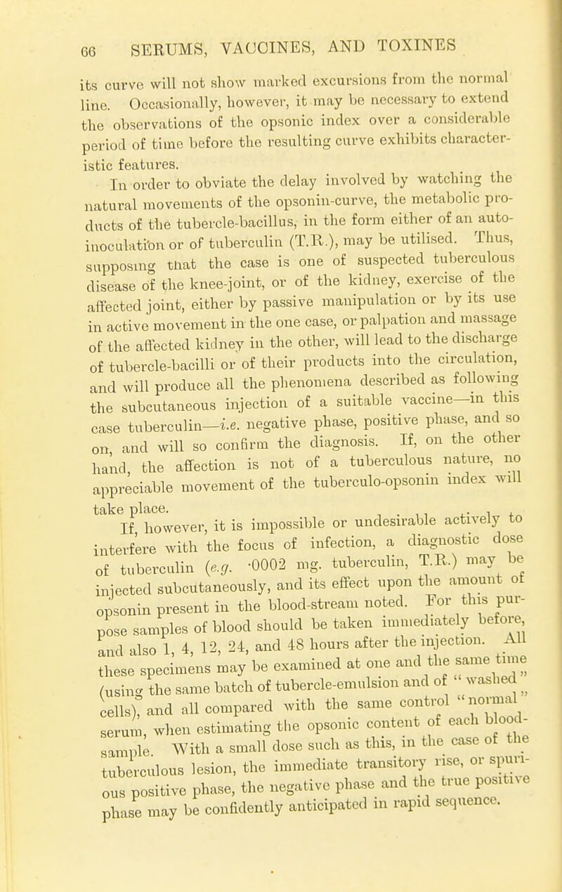 its curve will not show marked excursions from the normal line. Occasionally, however, it may be necessary to extend the observations of the opsonic index over a considerable period of time before the resulting curve exhibits character- istic features. In order to obviate the delay involved by watching the natural movements of the opsonin-curve, the metabolic pro- ducts of the tubercle-bacillus, in the form either of an auto- inoculati'on or of tuberculin (T.R.), may be utilised. Thus, supposing that the case is one of suspected tuberculous disease of the knee-joint, or of the kidney, exercise of the affected joint, either by passive manipulation or by its use in active movement in the one case, or palpation and massage of the affected kidney in the other, will lead to the discharge of tubercle-bacilli or of their products into the circulation, and will produce all the phenomena described as following the subcutaneous injection of a suitable vaccine-in this case tuberculin—i.e. negative phase, positive phase, and so on and will so confirm the diagnosis. If, on the other hand the affection is not of a tuberculous nature, no appreciable movement of the tuberculo-opsonin index will take place. . If however, it is impossible or undesirable actively to interfere with the focus of infection, a diagnostic dose of tuberculin (e.g. 0002 mg. tuberculin, T.B.) may be injected subcutaneously, and its effect upon the amount of opsonin present in the blood-stream noted. Eor this pur- pose samples of blood should be taken immediately before and also 1, 4, 12, 24, and 48 hours after the injection. All these specimens may be examined at one and the same time (using the same batch of tubercle-emulsion and of washed ^ cells)? and all compared with the same control normal serum, when estimating the opsonic content of each b ood- samnle With a small dose such as this, in the case of the tuberculous lesion, the immediate transitory rise, or spun ous positive phase, the negative phase and the true positive phase may be confidently anticipated in rapid sequence.