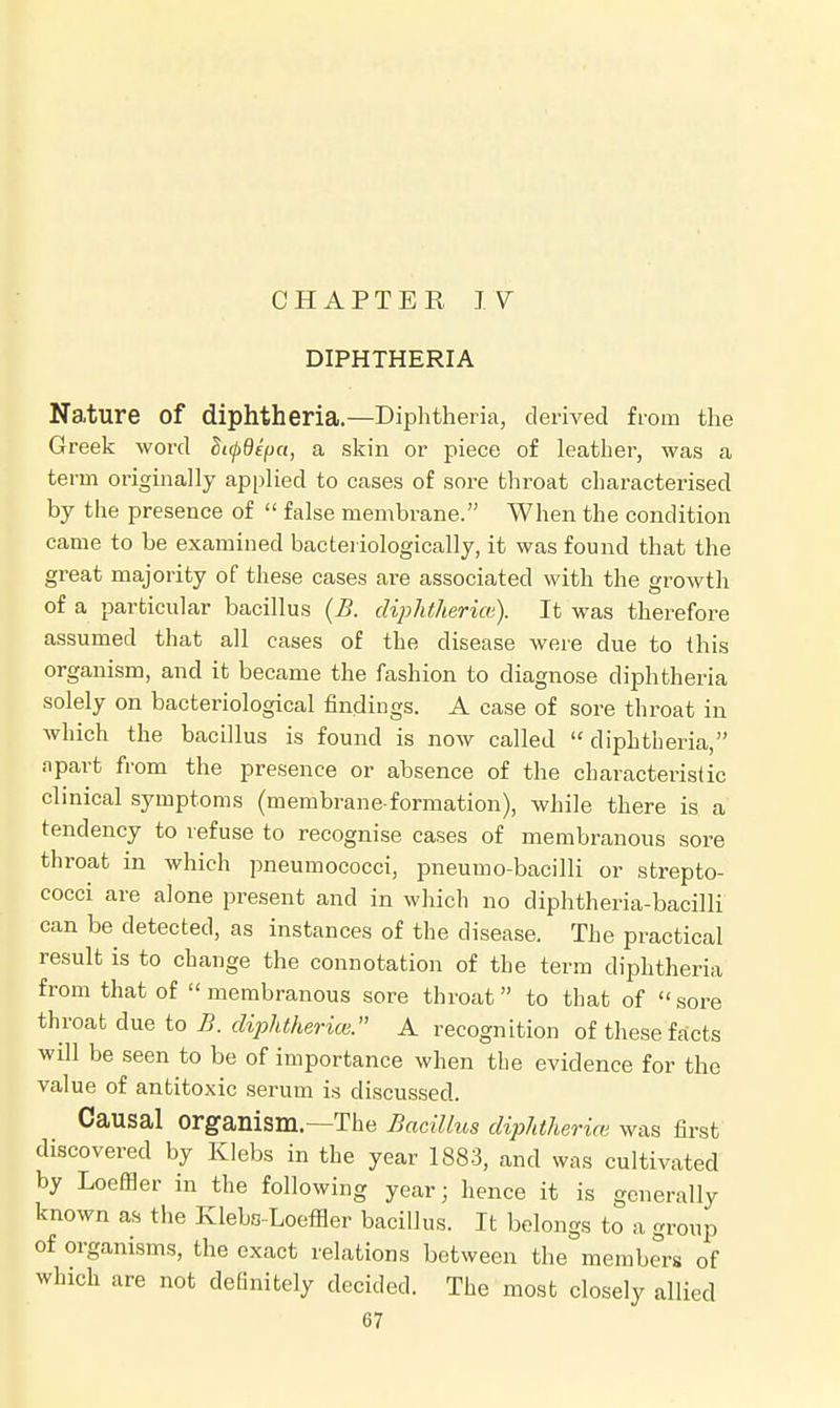 DIPHTHERIA Nature of diphtheria.—Diphtheria, derived from the Greek word Stcpdifjct, a skin or piece of leather, was a term originally applied to cases of sore throat characterised by the presence of  false membrane. When the condition came to be examined bacteriologically, it was found that the great majority of these cases are associated with the growth of a particular bacillus (B. diphtheria). It was therefore assumed that all cases of the disease were due to this organism, and it became the fashion to diagnose diphtheria solely on bacteriological findings. A case of sore throat in which the bacillus is found is now called  diphtheria, apart from the presence or absence of the characteristic clinical symptoms (membrane-formation), while there is a tendency to refuse to recognise cases of membranous sore throat in which pneumococci, pneumo-bacilli or strepto- cocci are alone present and in which no diphtheria-bacilli can be detected, as instances of the disease. The practical result is to change the connotation of the term diphtheria from that of membranous sore throat to that of sore throat due to B. diphtheria. A recognition of these facts will be seen to be of importance when the evidence for the value of antitoxic serum is discussed. Causal Organism—The Bacillus diphtheria; was first discovered by Klebs in the year 1883, and was cultivated by LoefBer in the following year; hence it is generally known as the Kleba-Loeffler bacillus. It belongs to a group of organisms, the exact relations between the members of which are not definitely decided. The most closely allied
